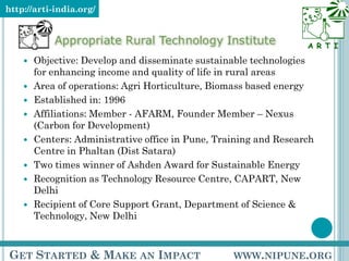 http://arti-india.org/



                                                                   A R T I
       Objective: Develop and disseminate sustainable technologies
        for enhancing income and quality of life in rural areas
       Area of operations: Agri Horticulture, Biomass based energy
       Established in: 1996
       Affiliations: Member - AFARM, Founder Member – Nexus
        (Carbon for Development)
       Centers: Administrative office in Pune, Training and Research
        Centre in Phaltan (Dist Satara)
       Two times winner of Ashden Award for Sustainable Energy
       Recognition as Technology Resource Centre, CAPART, New
        Delhi
       Recipient of Core Support Grant, Department of Science &
        Technology, New Delhi



GET STARTED & MAKE AN IMPACT                       WWW.NIPUNE.ORG
 