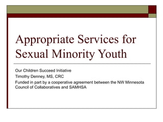 Appropriate Services for
Sexual Minority Youth
Our Children Succeed Initiative
Timothy Denney, MS, CRC
Funded in part by a cooperative agreement between the NW Minnesota
Council of Collaboratives and SAMHSA
 