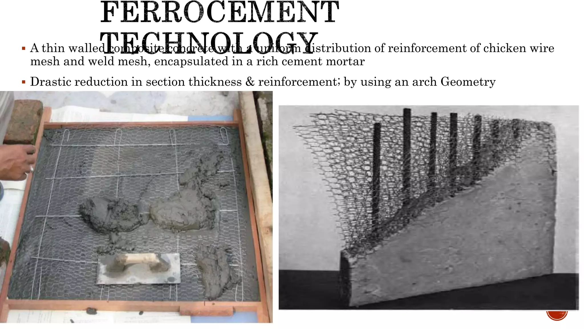  A thin walled composite concrete with a uniform distribution of reinforcement of chicken wire
mesh and weld mesh, encapsulated in a rich cement mortar
 Drastic reduction in section thickness & reinforcement; by using an arch Geometry
 