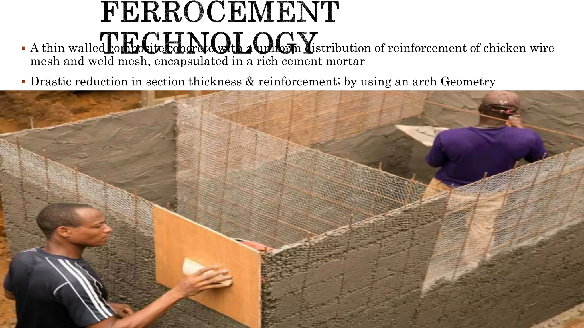  A thin walled composite concrete with a uniform distribution of reinforcement of chicken wire
mesh and weld mesh, encapsulated in a rich cement mortar
 Drastic reduction in section thickness & reinforcement; by using an arch Geometry
 