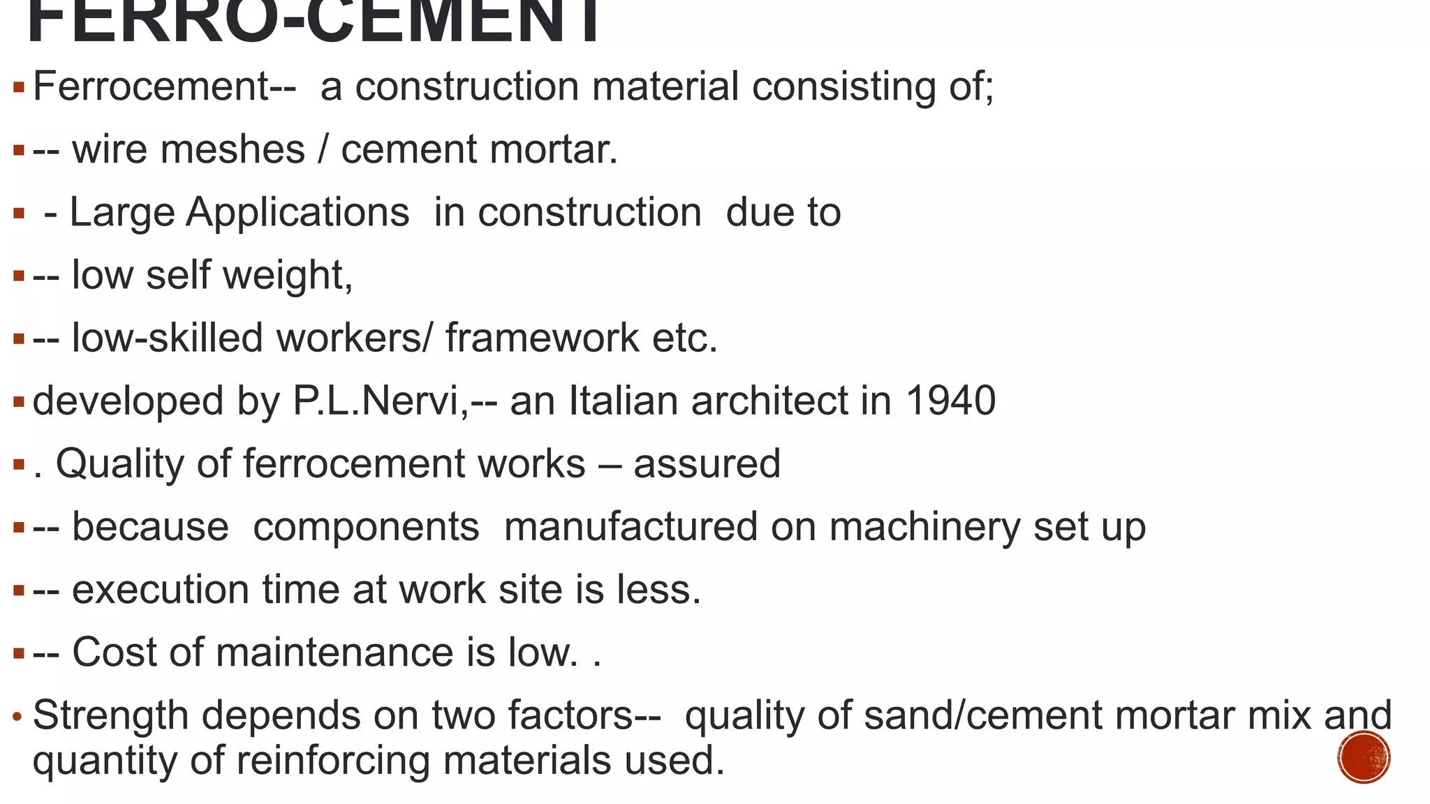 FERRO-CEMENT
Ferrocement-- a construction material consisting of;
-- wire meshes / cement mortar.
 - Large Applications in construction due to
-- low self weight,
-- low-skilled workers/ framework etc.
developed by P.L.Nervi,-- an Italian architect in 1940
. Quality of ferrocement works – assured
-- because components manufactured on machinery set up
-- execution time at work site is less.
-- Cost of maintenance is low. .
• Strength depends on two factors-- quality of sand/cement mortar mix and
quantity of reinforcing materials used.
 