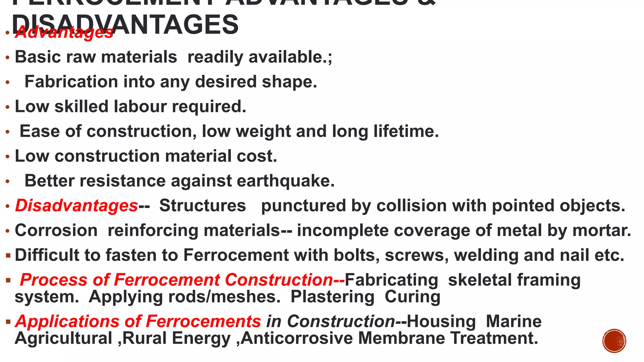 FERROCEMENT-ADVANTAGES &
DISADVANTAGES
• Advantages
• Basic raw materials readily available.;
• Fabrication into any desired shape.
• Low skilled labour required.
• Ease of construction, low weight and long lifetime.
• Low construction material cost.
• Better resistance against earthquake.
• Disadvantages-- Structures punctured by collision with pointed objects.
• Corrosion reinforcing materials-- incomplete coverage of metal by mortar.
 Difficult to fasten to Ferrocement with bolts, screws, welding and nail etc.
 Process of Ferrocement Construction--Fabricating skeletal framing
system. Applying rods/meshes. Plastering Curing
 Applications of Ferrocements in Construction--Housing Marine
Agricultural ,Rural Energy ,Anticorrosive Membrane Treatment.
 