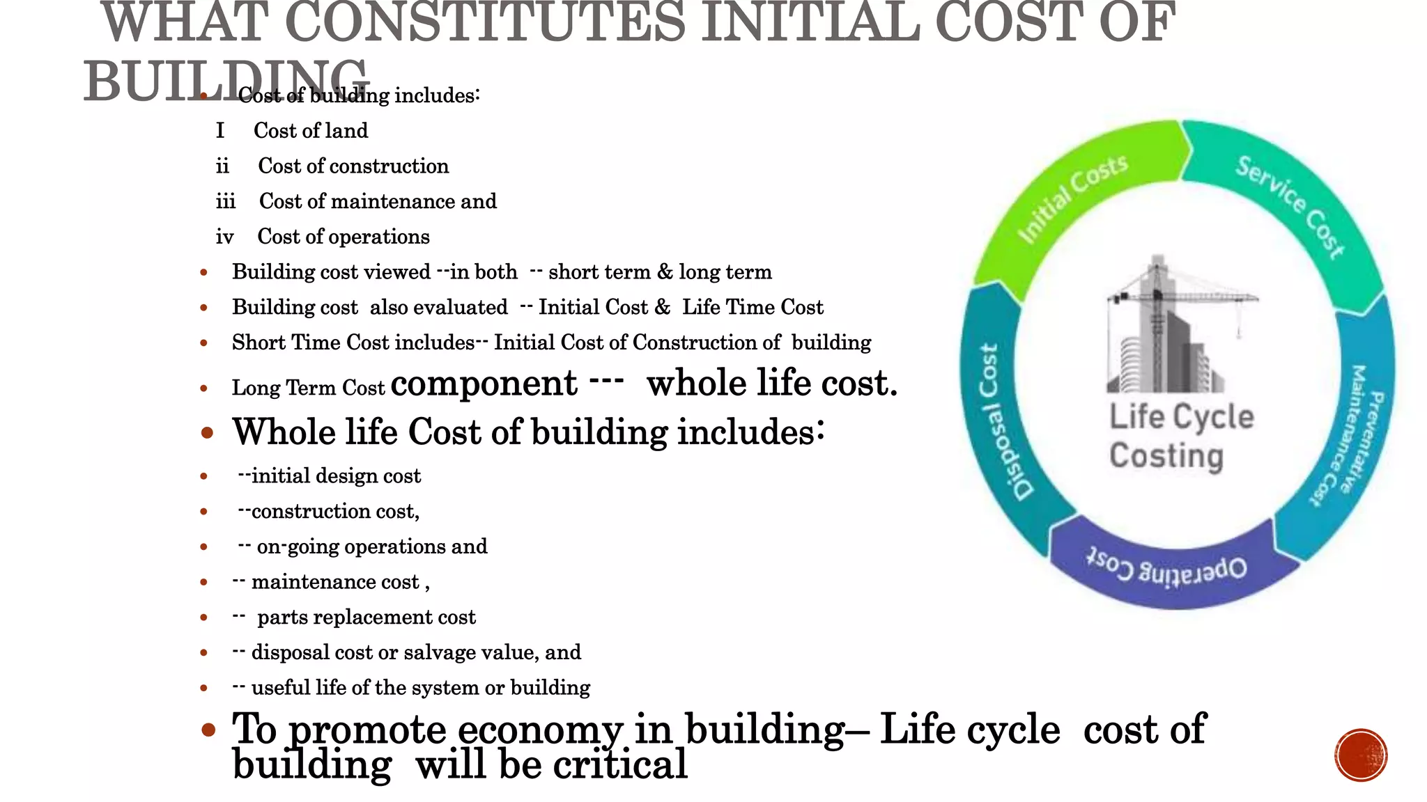 WHAT CONSTITUTES INITIAL COST OF
BUILDING
 Cost of building includes:
I Cost of land
ii Cost of construction
iii Cost of maintenance and
iv Cost of operations
 Building cost viewed --in both -- short term & long term
 Building cost also evaluated -- Initial Cost & Life Time Cost
 Short Time Cost includes-- Initial Cost of Construction of building
 Long Term Cost component --- whole life cost.
 Whole life Cost of building includes:
 --initial design cost
 --construction cost,
 -- on-going operations and
 -- maintenance cost ,
 -- parts replacement cost
 -- disposal cost or salvage value, and
 -- useful life of the system or building
 To promote economy in building– Life cycle cost of
building will be critical
 