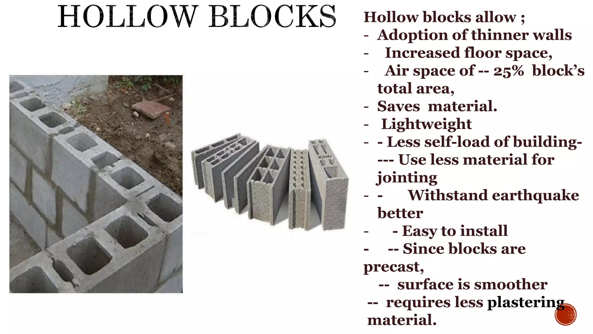 Hollow blocks allow ;
- Adoption of thinner walls
- Increased floor space,
- Air space of -- 25% block’s
total area,
- Saves material.
- Lightweight
- - Less self-load of building-
--- Use less material for
jointing
- - Withstand earthquake
better
- - Easy to install
- -- Since blocks are
precast,
-- surface is smoother
-- requires less plastering
material.
 