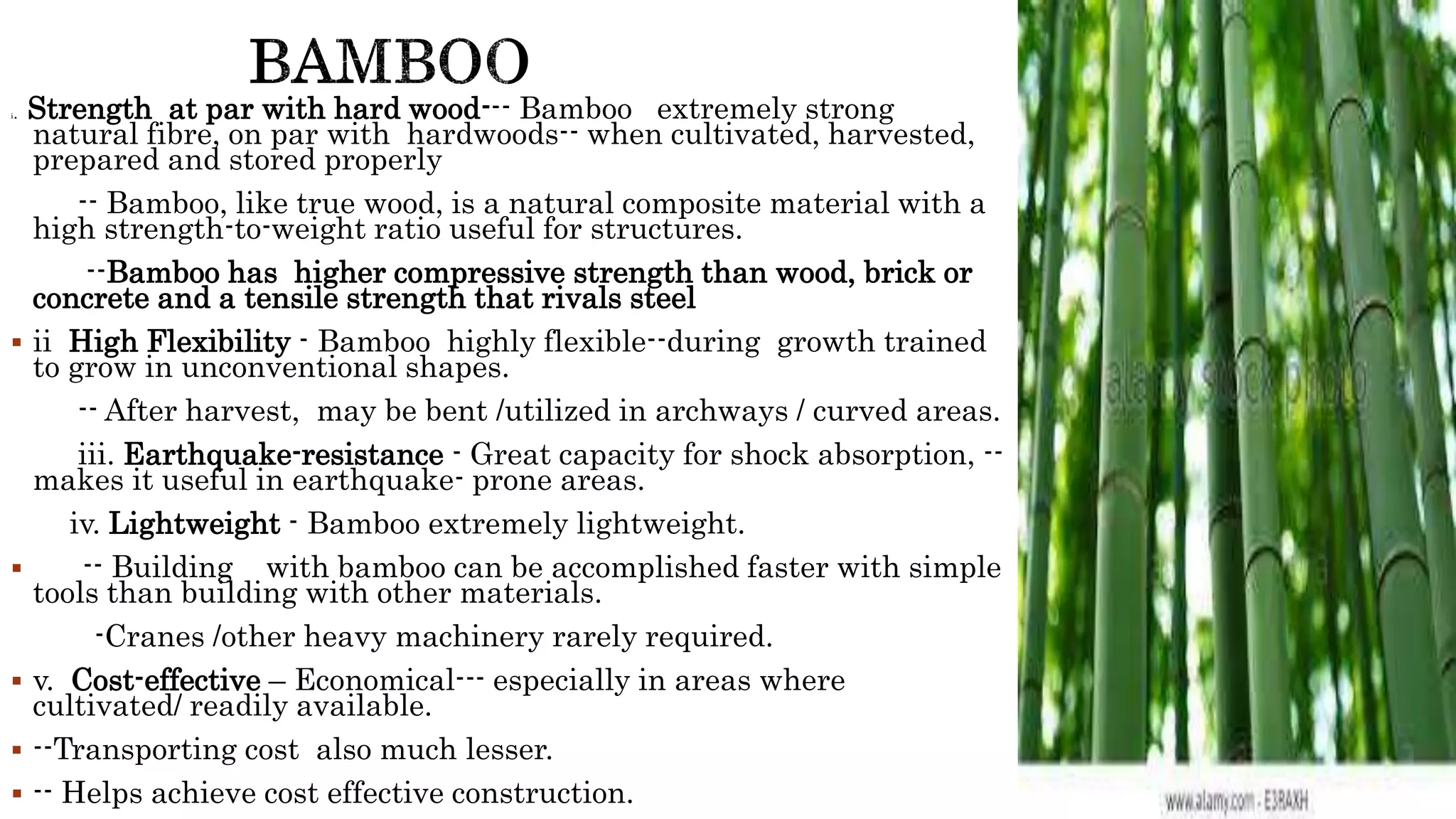 i. Strength at par with hard wood--- Bamboo extremely strong
natural fibre, on par with hardwoods-- when cultivated, harvested,
prepared and stored properly
-- Bamboo, like true wood, is a natural composite material with a
high strength-to-weight ratio useful for structures.
--Bamboo has higher compressive strength than wood, brick or
concrete and a tensile strength that rivals steel
 ii High Flexibility - Bamboo highly flexible--during growth trained
to grow in unconventional shapes.
-- After harvest, may be bent /utilized in archways / curved areas.
iii. Earthquake-resistance - Great capacity for shock absorption, --
makes it useful in earthquake- prone areas.
iv. Lightweight - Bamboo extremely lightweight.
 -- Building with bamboo can be accomplished faster with simple
tools than building with other materials.
-Cranes /other heavy machinery rarely required.
 v. Cost-effective – Economical--- especially in areas where
cultivated/ readily available.
 --Transporting cost also much lesser.
 -- Helps achieve cost effective construction.
 