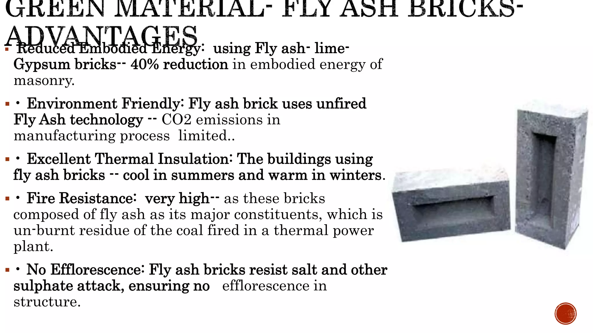  Reduced Embodied Energy: using Fly ash- lime-
Gypsum bricks-- 40% reduction in embodied energy of
masonry.
 • Environment Friendly: Fly ash brick uses unfired
Fly Ash technology -- CO2 emissions in
manufacturing process limited..
 • Excellent Thermal Insulation: The buildings using
fly ash bricks -- cool in summers and warm in winters.
 • Fire Resistance: very high-- as these bricks
composed of fly ash as its major constituents, which is
un-burnt residue of the coal fired in a thermal power
plant.
 • No Efflorescence: Fly ash bricks resist salt and other
sulphate attack, ensuring no efflorescence in
structure.
 