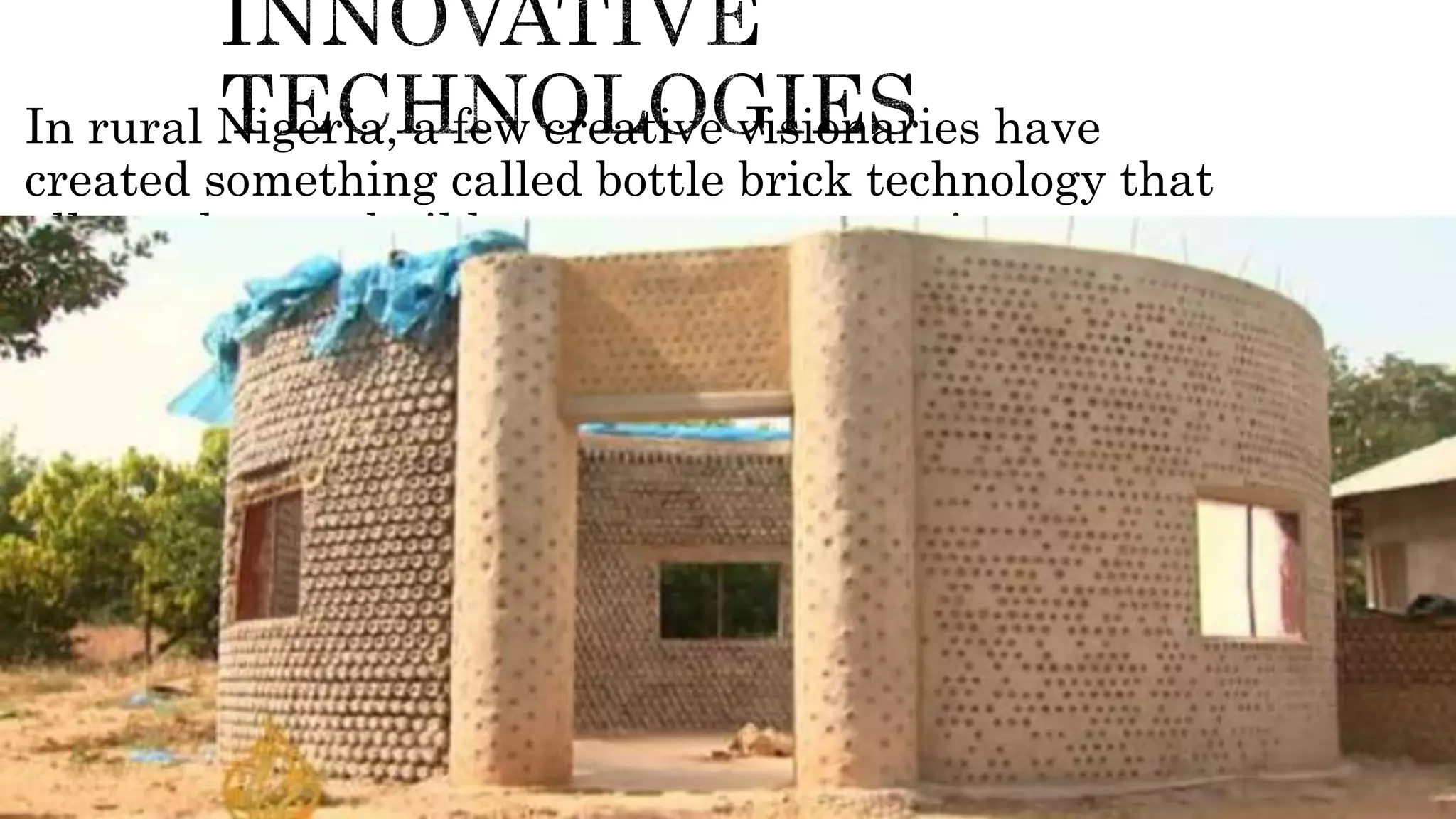 In rural Nigeria, a few creative visionaries have
created something called bottle brick technology that
allows them to build strong structures using water
bottles and soil.
 