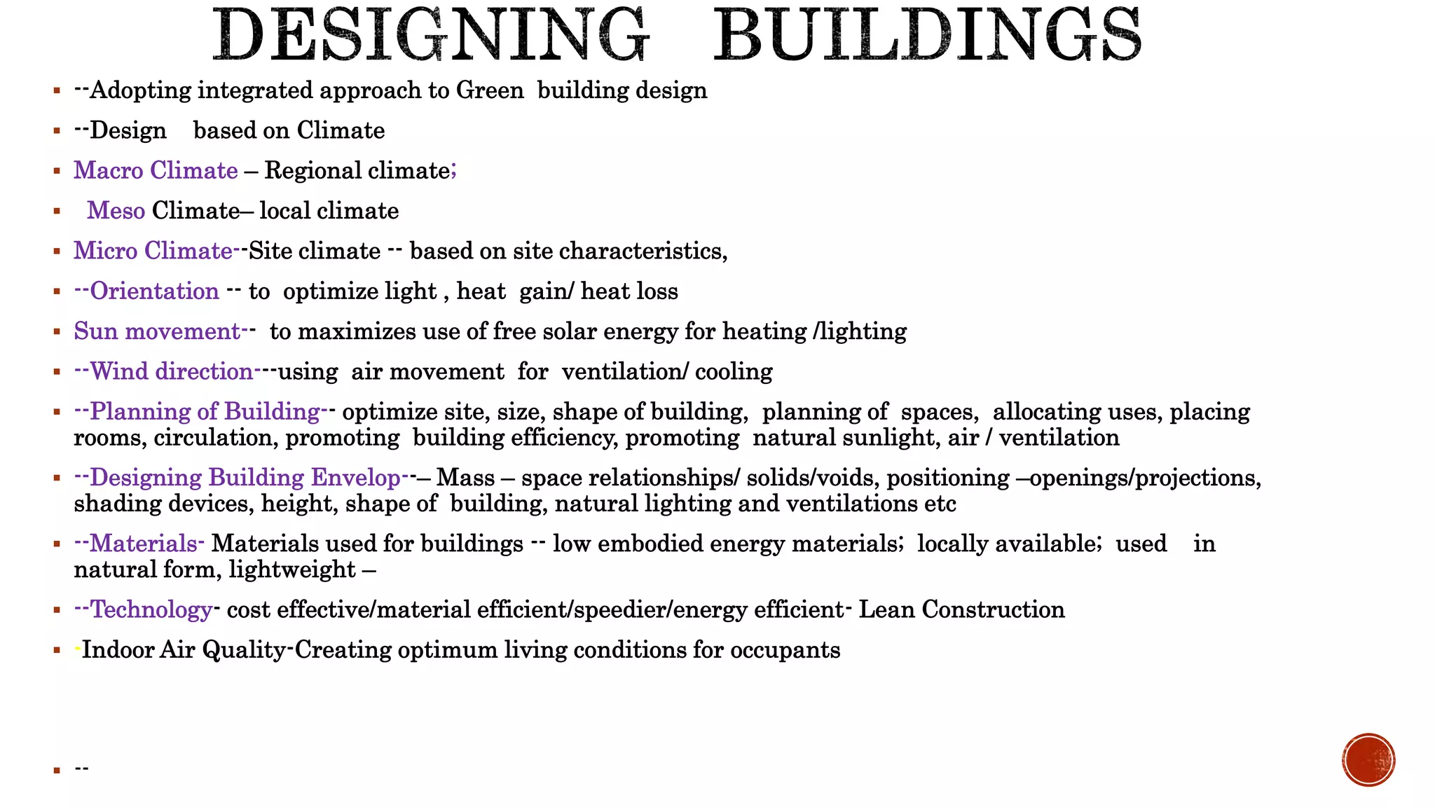  --Adopting integrated approach to Green building design
 --Design based on Climate
 Macro Climate – Regional climate;
 Meso Climate– local climate
 Micro Climate--Site climate -- based on site characteristics,
 --Orientation -- to optimize light , heat gain/ heat loss
 Sun movement-- to maximizes use of free solar energy for heating /lighting
 --Wind direction---using air movement for ventilation/ cooling
 --Planning of Building-- optimize site, size, shape of building, planning of spaces, allocating uses, placing
rooms, circulation, promoting building efficiency, promoting natural sunlight, air / ventilation
 --Designing Building Envelop--– Mass – space relationships/ solids/voids, positioning –openings/projections,
shading devices, height, shape of building, natural lighting and ventilations etc
 --Materials- Materials used for buildings -- low embodied energy materials; locally available; used in
natural form, lightweight –
 --Technology- cost effective/material efficient/speedier/energy efficient- Lean Construction
 -Indoor Air Quality-Creating optimum living conditions for occupants
 --
 