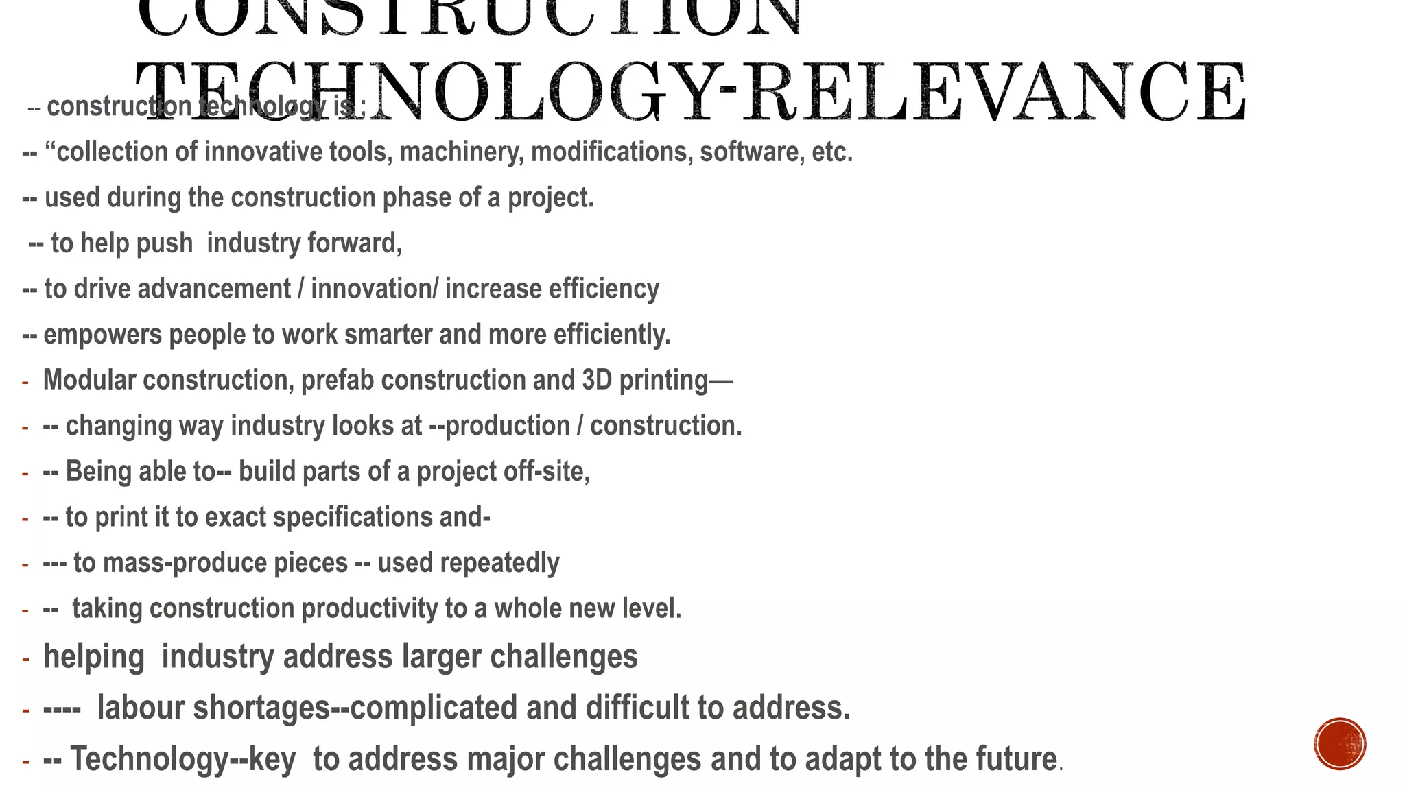 -- construction technology is ;
-- “collection of innovative tools, machinery, modifications, software, etc.
-- used during the construction phase of a project.
-- to help push industry forward,
-- to drive advancement / innovation/ increase efficiency
-- empowers people to work smarter and more efficiently.
- Modular construction, prefab construction and 3D printing—
- -- changing way industry looks at --production / construction.
- -- Being able to-- build parts of a project off-site,
- -- to print it to exact specifications and-
- --- to mass-produce pieces -- used repeatedly
- -- taking construction productivity to a whole new level.
- helping industry address larger challenges
- ---- labour shortages--complicated and difficult to address.
- -- Technology--key to address major challenges and to adapt to the future.
 