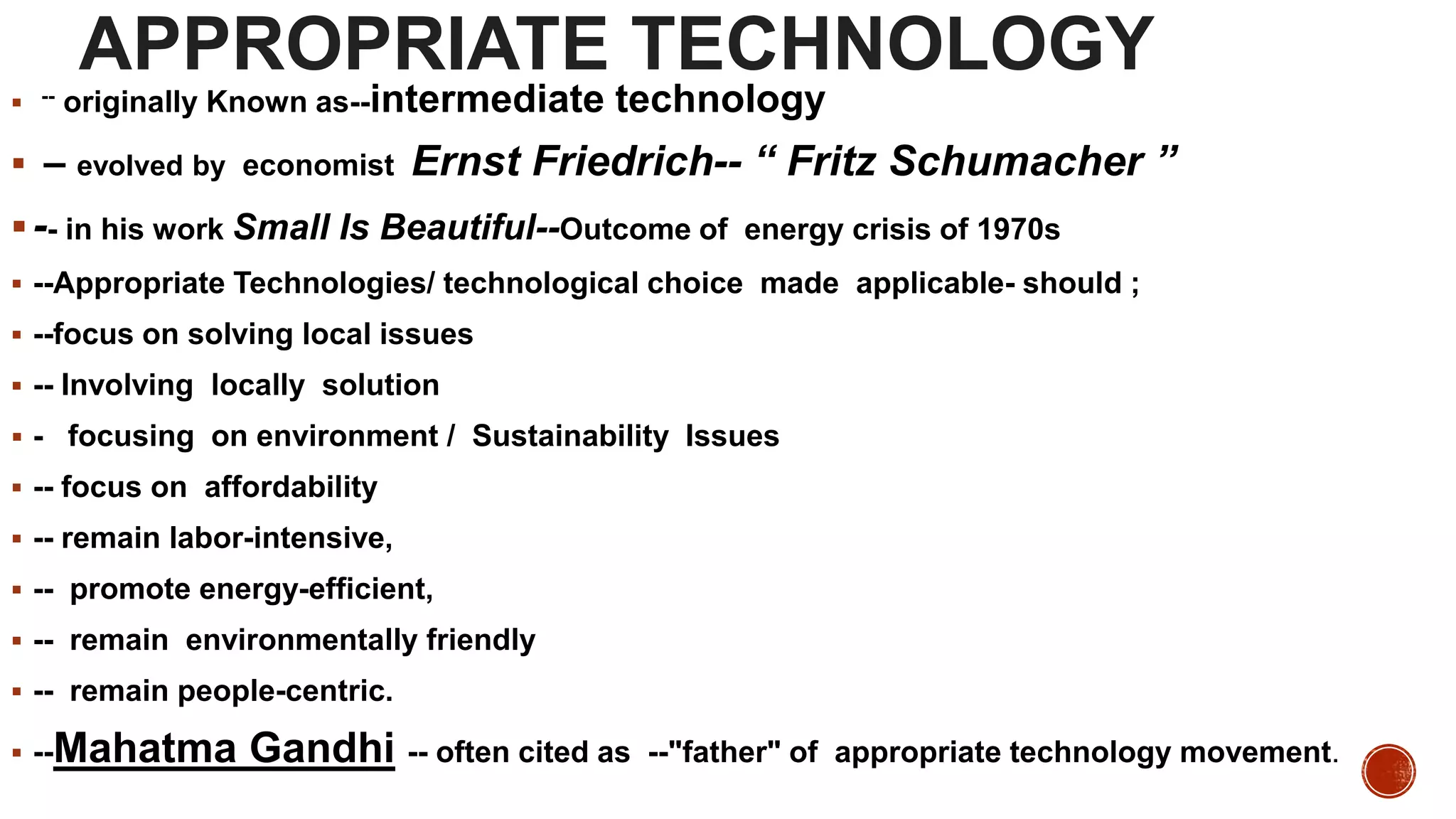 APPROPRIATE TECHNOLOGY
 -- originally Known as--intermediate technology
 – evolved by economist Ernst Friedrich-- “ Fritz Schumacher ”
-- in his work Small Is Beautiful--Outcome of energy crisis of 1970s
 --Appropriate Technologies/ technological choice made applicable- should ;
 --focus on solving local issues
 -- Involving locally solution
 - focusing on environment / Sustainability Issues
 -- focus on affordability
 -- remain labor-intensive,
 -- promote energy-efficient,
 -- remain environmentally friendly
 -- remain people-centric.
 --Mahatma Gandhi -- often cited as --"father" of appropriate technology movement.
 