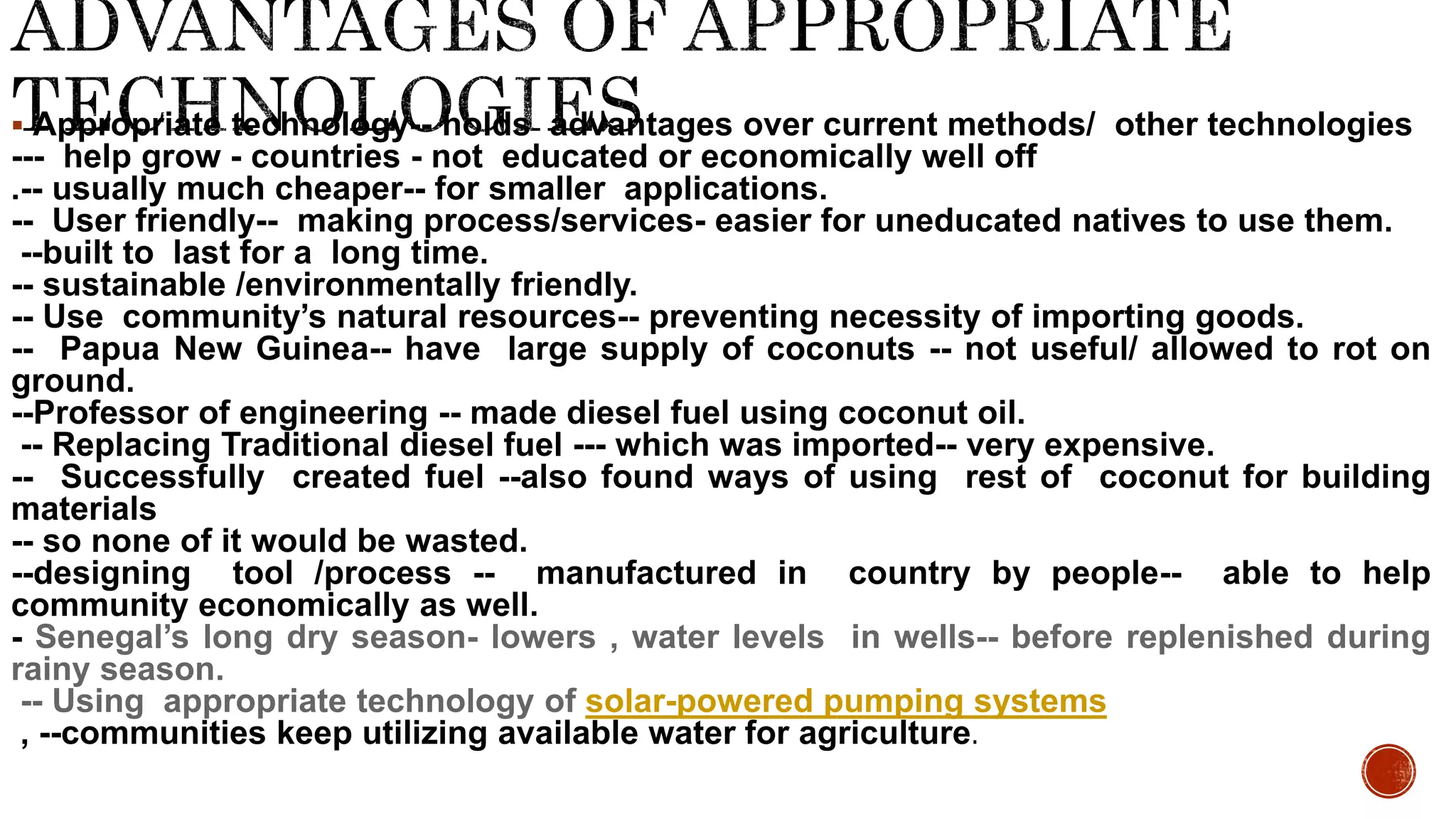  Appropriate technology-- holds advantages over current methods/ other technologies
--- help grow - countries - not educated or economically well off
.-- usually much cheaper-- for smaller applications.
-- User friendly-- making process/services- easier for uneducated natives to use them.
--built to last for a long time.
-- sustainable /environmentally friendly.
-- Use community’s natural resources-- preventing necessity of importing goods.
-- Papua New Guinea-- have large supply of coconuts -- not useful/ allowed to rot on
ground.
--Professor of engineering -- made diesel fuel using coconut oil.
-- Replacing Traditional diesel fuel --- which was imported-- very expensive.
-- Successfully created fuel --also found ways of using rest of coconut for building
materials
-- so none of it would be wasted.
--designing tool /process -- manufactured in country by people-- able to help
community economically as well.
- Senegal’s long dry season- lowers , water levels in wells-- before replenished during
rainy season.
-- Using appropriate technology of solar-powered pumping systems
, --communities keep utilizing available water for agriculture.
 