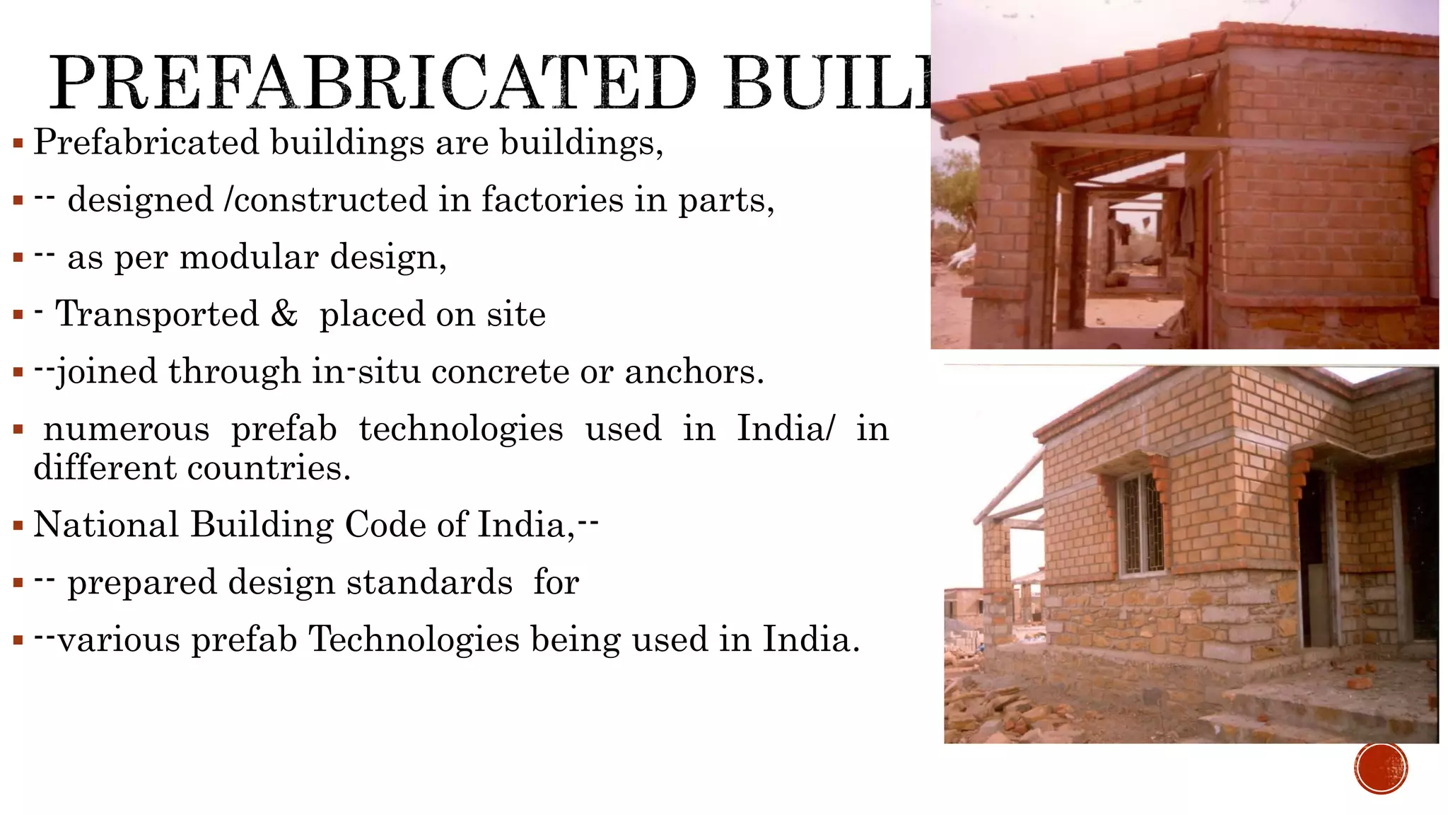  Prefabricated buildings are buildings,
 -- designed /constructed in factories in parts,
 -- as per modular design,
 - Transported & placed on site
 --joined through in-situ concrete or anchors.
 numerous prefab technologies used in India/ in
different countries.
 National Building Code of India,--
 -- prepared design standards for
 --various prefab Technologies being used in India.
 