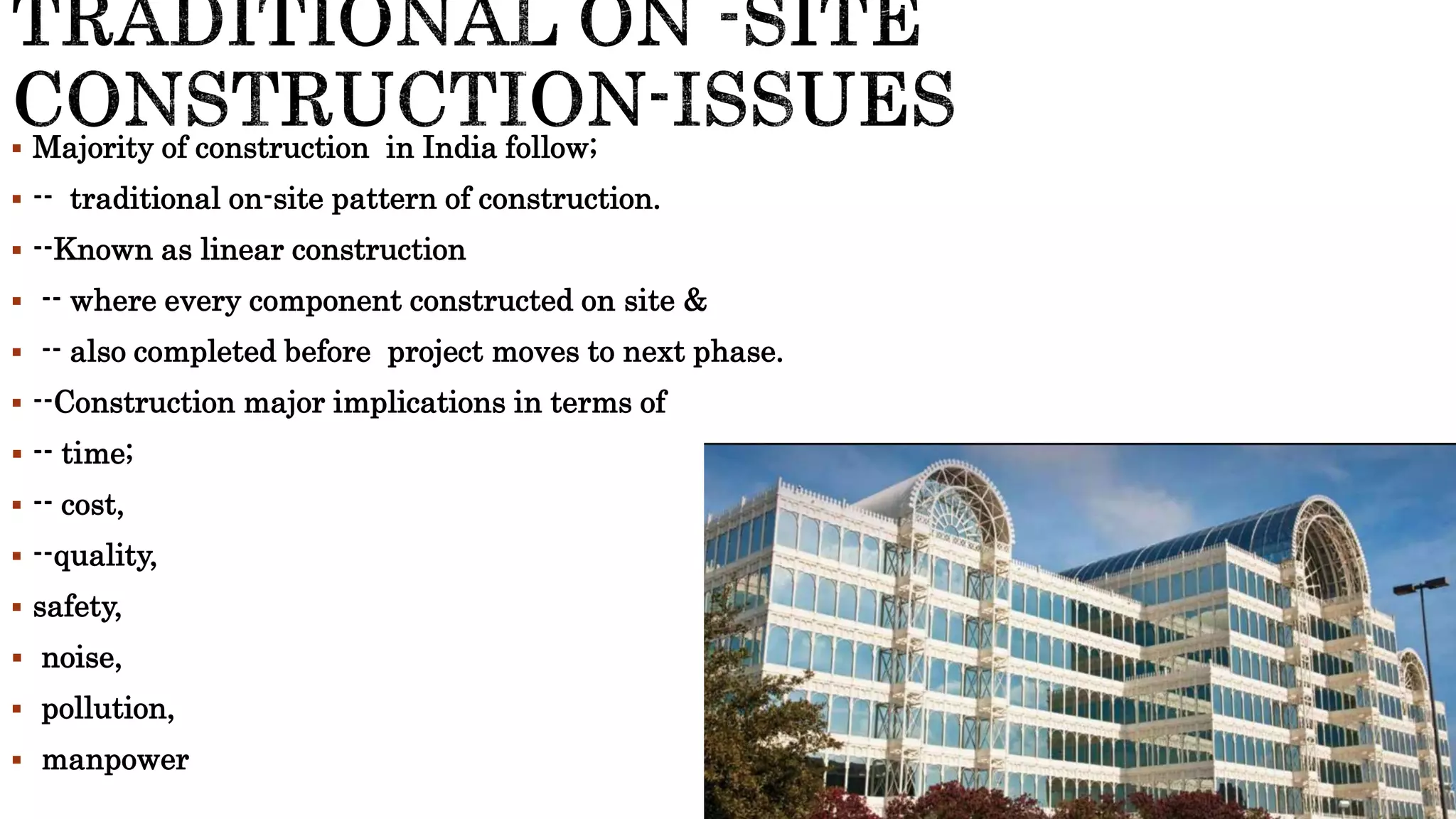  Majority of construction in India follow;
 -- traditional on-site pattern of construction.
 --Known as linear construction
 -- where every component constructed on site &
 -- also completed before project moves to next phase.
 --Construction major implications in terms of
 -- time;
 -- cost,
 --quality,
 safety,
 noise,
 pollution,
 manpower
 