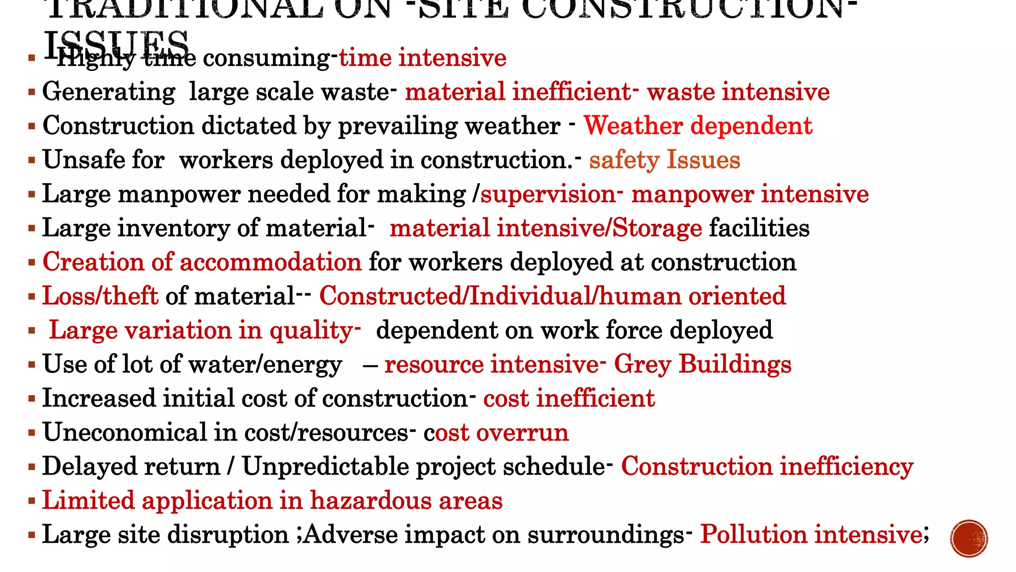 Highly time consuming-time intensive
 Generating large scale waste- material inefficient- waste intensive
 Construction dictated by prevailing weather - Weather dependent
 Unsafe for workers deployed in construction.- safety Issues
 Large manpower needed for making /supervision- manpower intensive
 Large inventory of material- material intensive/Storage facilities
 Creation of accommodation for workers deployed at construction
 Loss/theft of material-- Constructed/Individual/human oriented
 Large variation in quality- dependent on work force deployed
 Use of lot of water/energy – resource intensive- Grey Buildings
 Increased initial cost of construction- cost inefficient
 Uneconomical in cost/resources- cost overrun
 Delayed return / Unpredictable project schedule- Construction inefficiency
 Limited application in hazardous areas
 Large site disruption ;Adverse impact on surroundings- Pollution intensive;
 