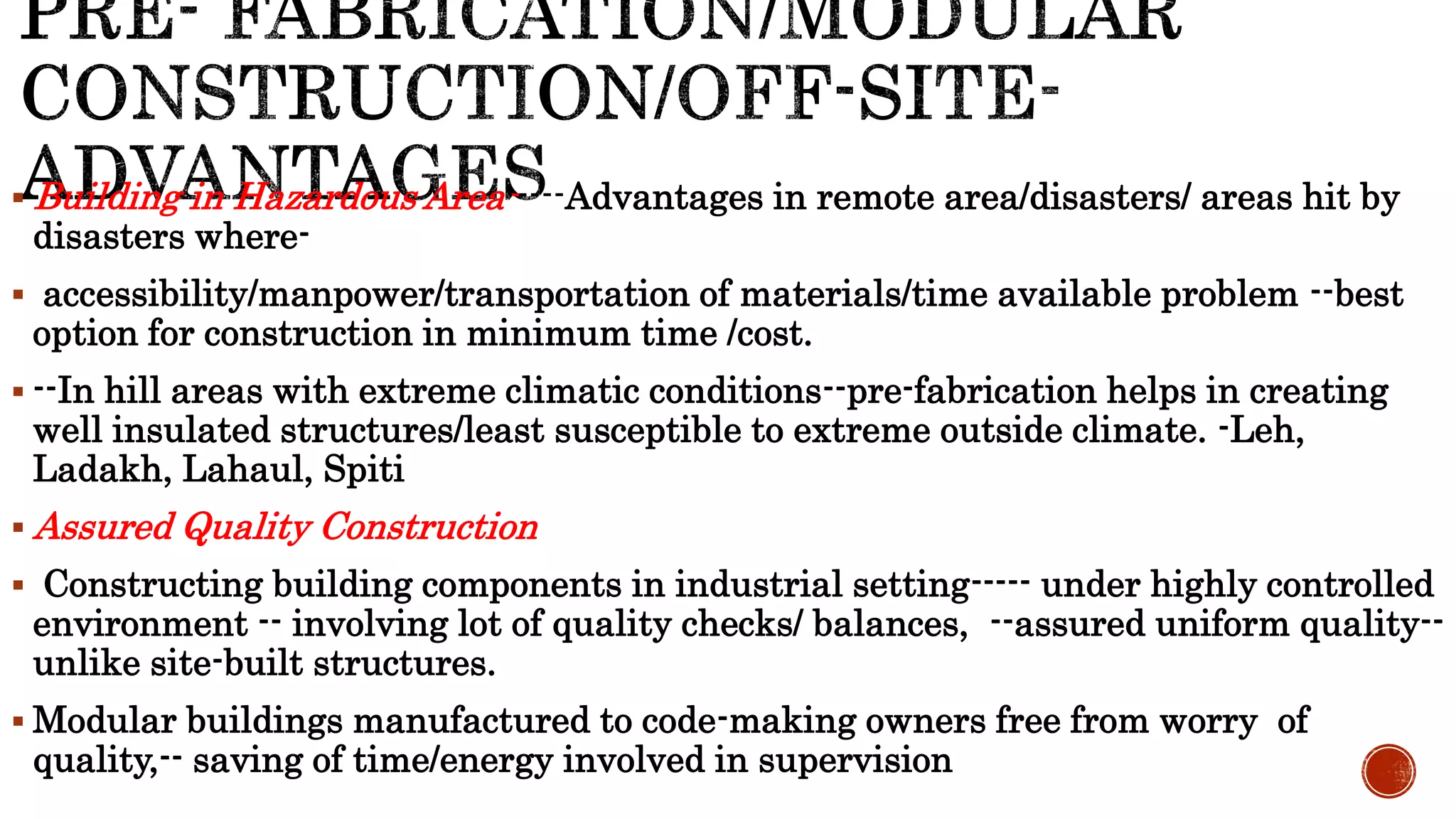  Building in Hazardous Area-----Advantages in remote area/disasters/ areas hit by
disasters where-
 accessibility/manpower/transportation of materials/time available problem --best
option for construction in minimum time /cost.
 --In hill areas with extreme climatic conditions--pre-fabrication helps in creating
well insulated structures/least susceptible to extreme outside climate. -Leh,
Ladakh, Lahaul, Spiti
 Assured Quality Construction
 Constructing building components in industrial setting----- under highly controlled
environment -- involving lot of quality checks/ balances, --assured uniform quality--
unlike site-built structures.
 Modular buildings manufactured to code-making owners free from worry of
quality,-- saving of time/energy involved in supervision
 