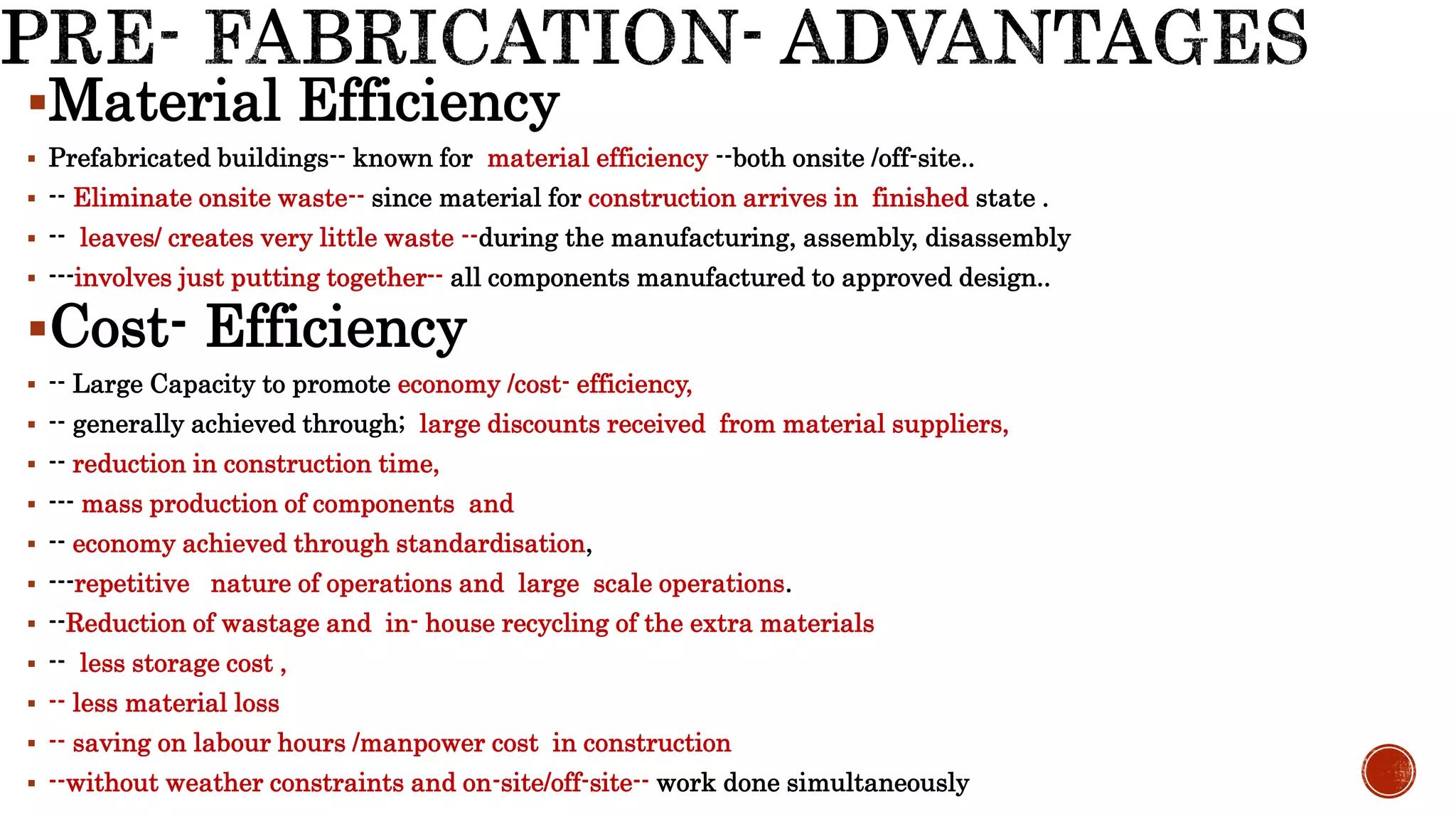 Material Efficiency
 Prefabricated buildings-- known for material efficiency --both onsite /off-site..
 -- Eliminate onsite waste-- since material for construction arrives in finished state .
 -- leaves/ creates very little waste --during the manufacturing, assembly, disassembly
 ---involves just putting together-- all components manufactured to approved design..
Cost- Efficiency
 -- Large Capacity to promote economy /cost- efficiency,
 -- generally achieved through; large discounts received from material suppliers,
 -- reduction in construction time,
 --- mass production of components and
 -- economy achieved through standardisation,
 ---repetitive nature of operations and large scale operations.
 --Reduction of wastage and in- house recycling of the extra materials
 -- less storage cost ,
 -- less material loss
 -- saving on labour hours /manpower cost in construction
 --without weather constraints and on-site/off-site-- work done simultaneously
 