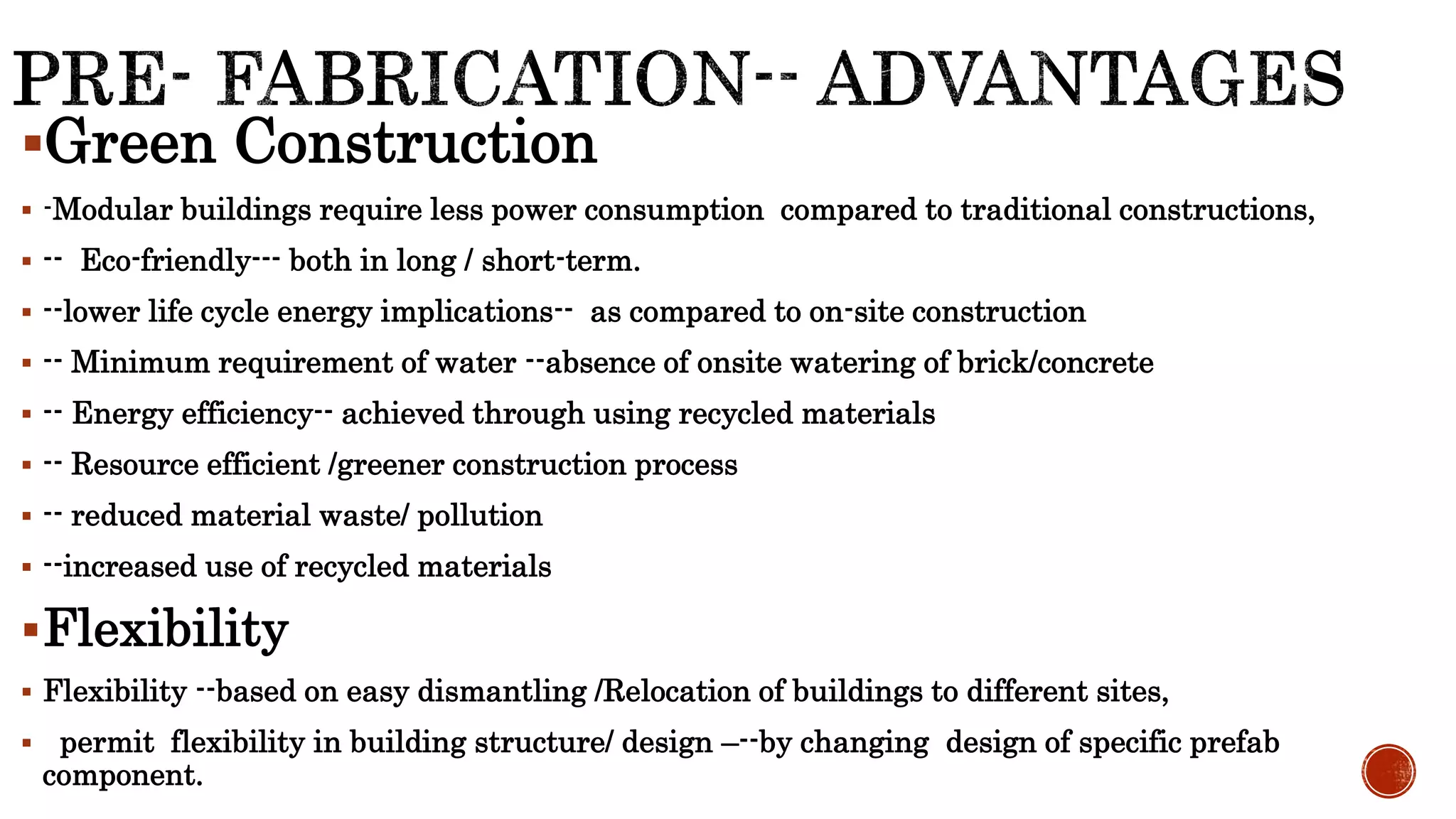 Green Construction
 -Modular buildings require less power consumption compared to traditional constructions,
 -- Eco-friendly--- both in long / short-term.
 --lower life cycle energy implications-- as compared to on-site construction
 -- Minimum requirement of water --absence of onsite watering of brick/concrete
 -- Energy efficiency-- achieved through using recycled materials
 -- Resource efficient /greener construction process
 -- reduced material waste/ pollution
 --increased use of recycled materials
Flexibility
 Flexibility --based on easy dismantling /Relocation of buildings to different sites,
 permit flexibility in building structure/ design –--by changing design of specific prefab
component.
 