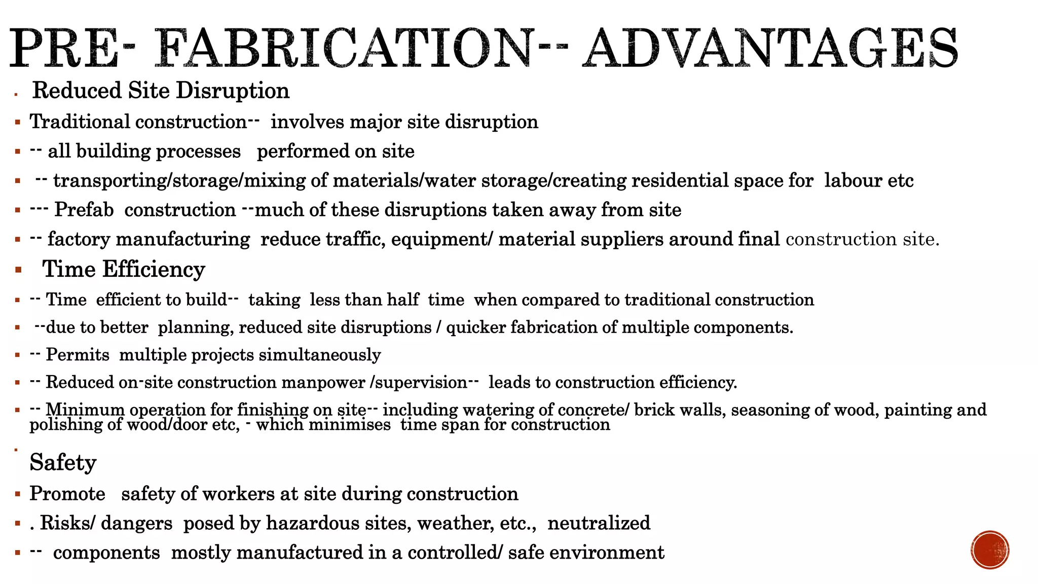  Reduced Site Disruption
 Traditional construction-- involves major site disruption
 -- all building processes performed on site
 -- transporting/storage/mixing of materials/water storage/creating residential space for labour etc
 --- Prefab construction --much of these disruptions taken away from site
 -- factory manufacturing reduce traffic, equipment/ material suppliers around final construction site.
 Time Efficiency
 -- Time efficient to build-- taking less than half time when compared to traditional construction
 --due to better planning, reduced site disruptions / quicker fabrication of multiple components.
 -- Permits multiple projects simultaneously
 -- Reduced on-site construction manpower /supervision-- leads to construction efficiency.
 -- Minimum operation for finishing on site-- including watering of concrete/ brick walls, seasoning of wood, painting and
polishing of wood/door etc, - which minimises time span for construction

Safety
 Promote safety of workers at site during construction
 . Risks/ dangers posed by hazardous sites, weather, etc., neutralized
 -- components mostly manufactured in a controlled/ safe environment
 
