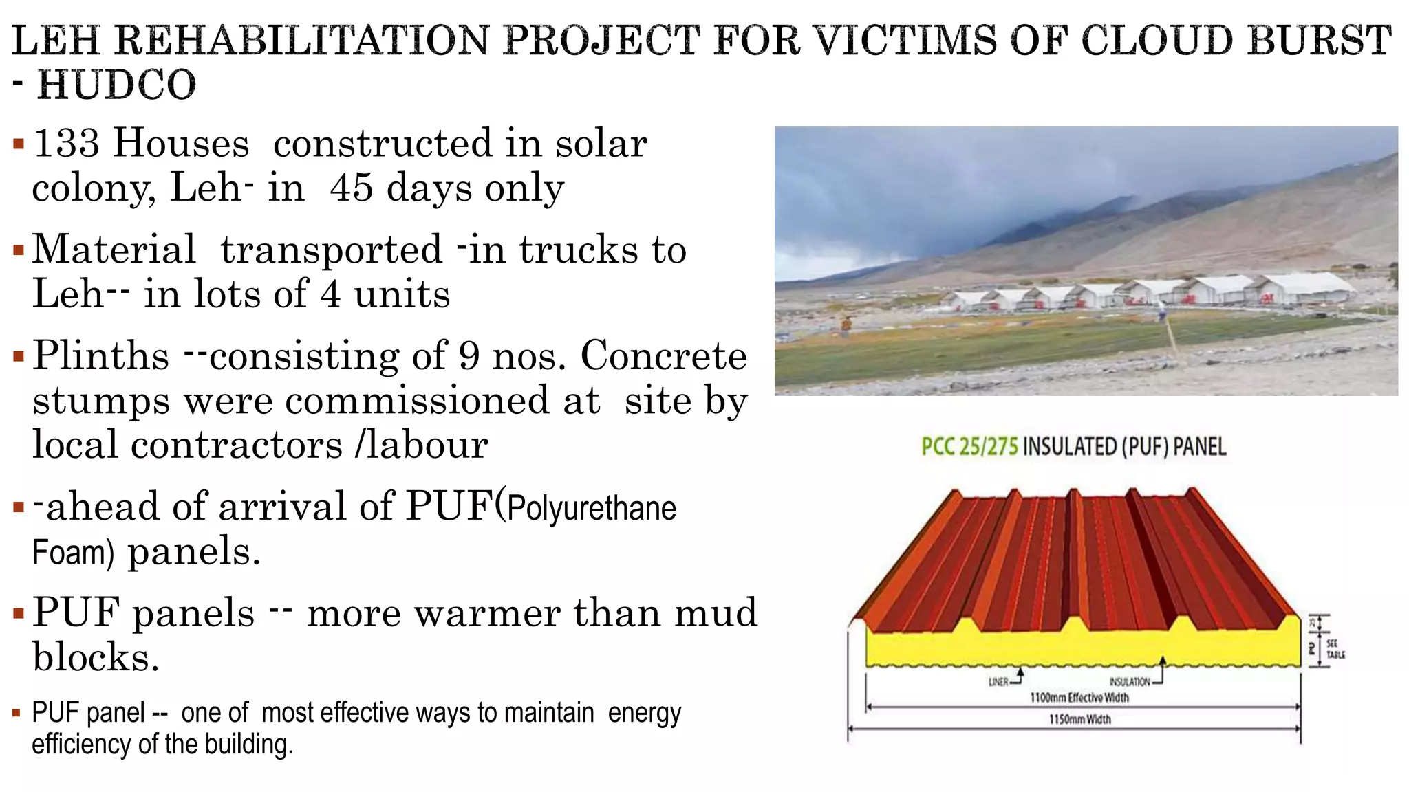 133 Houses constructed in solar
colony, Leh- in 45 days only
Material transported -in trucks to
Leh-- in lots of 4 units
Plinths --consisting of 9 nos. Concrete
stumps were commissioned at site by
local contractors /labour
-ahead of arrival of PUF(Polyurethane
Foam) panels.
PUF panels -- more warmer than mud
blocks.
 PUF panel -- one of most effective ways to maintain energy
efficiency of the building.
 