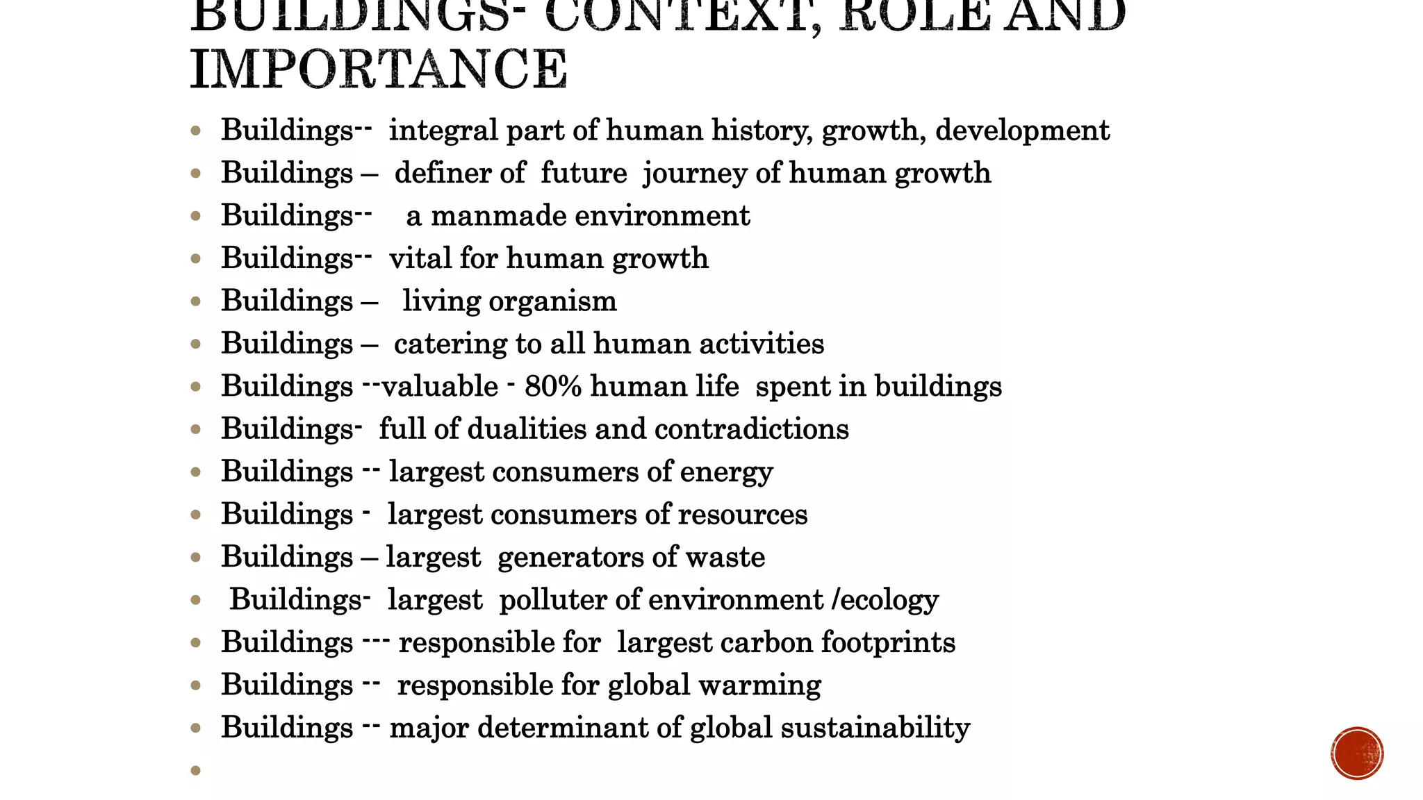  Buildings-- integral part of human history, growth, development
 Buildings – definer of future journey of human growth
 Buildings-- a manmade environment
 Buildings-- vital for human growth
 Buildings – living organism
 Buildings – catering to all human activities
 Buildings --valuable - 80% human life spent in buildings
 Buildings- full of dualities and contradictions
 Buildings -- largest consumers of energy
 Buildings - largest consumers of resources
 Buildings – largest generators of waste
 Buildings- largest polluter of environment /ecology
 Buildings --- responsible for largest carbon footprints
 Buildings -- responsible for global warming
 Buildings -- major determinant of global sustainability

 