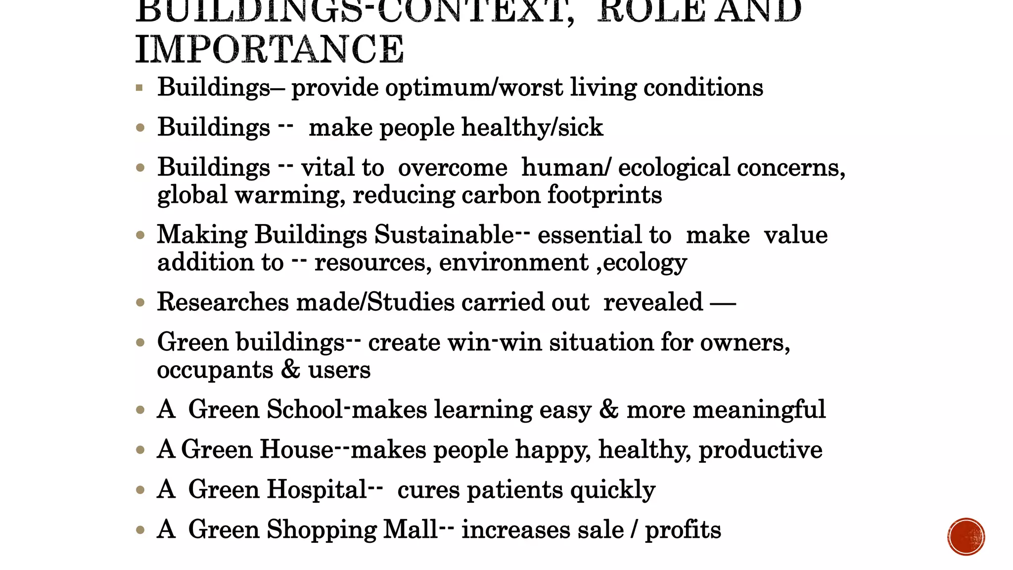  Buildings– provide optimum/worst living conditions
 Buildings -- make people healthy/sick
 Buildings -- vital to overcome human/ ecological concerns,
global warming, reducing carbon footprints
 Making Buildings Sustainable-- essential to make value
addition to -- resources, environment ,ecology
 Researches made/Studies carried out revealed —
 Green buildings-- create win-win situation for owners,
occupants & users
 A Green School-makes learning easy & more meaningful
 A Green House--makes people happy, healthy, productive
 A Green Hospital-- cures patients quickly
 A Green Shopping Mall-- increases sale / profits
 