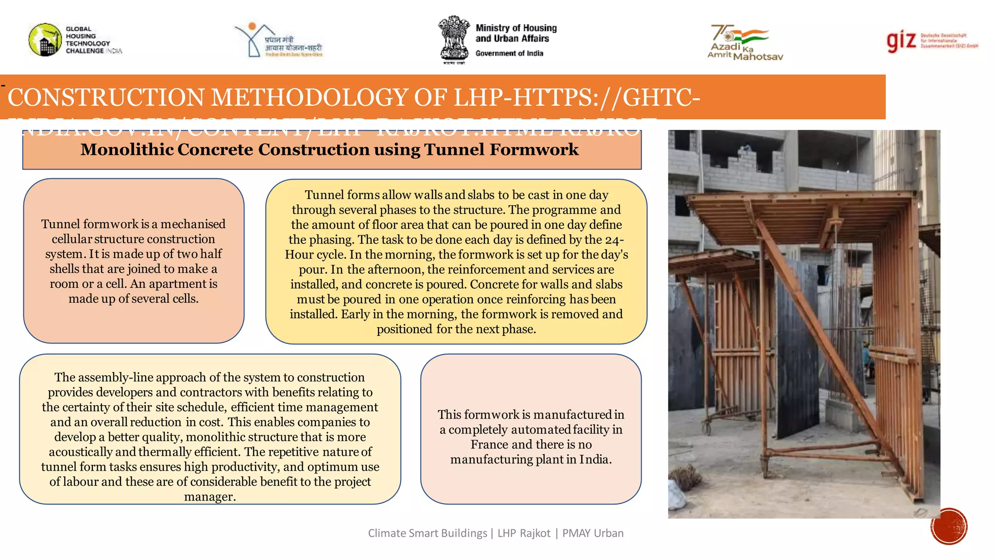 Monolithic Concrete Construction using Tunnel Formwork
Tunnel formwork is a mechanised
cellularstructure construction
system. It is made up of two half
shells that are joined to make a
room or a cell. An apartment is
made up of several cells.
Tunnel forms allow wallsand slabs to be cast in one day
through several phases to the structure. The programme and
the amount of floor area that can be poured in one day define
the phasing. The task to be done each day is defined by the 24-
Hour cycle. In the morning, the formwork is set up for the day's
pour. In the afternoon, the reinforcement and services are
installed, and concrete is poured. Concrete for walls and slabs
must be poured in one operation once reinforcing has been
installed. Early in the morning, the formwork is removed and
positioned for the next phase.
This formwork is manufacturedin
a completely automatedfacility in
France and there is no
manufacturing plant in India.
The assembly-line approach of the system to construction
provides developers and contractors with benefits relating to
the certainty of their site schedule, efficient time management
and an overall reduction in cost. This enables companies to
develop a better quality, monolithic structure that is more
acoustically and thermally efficient. The repetitive nature of
tunnel form tasks ensures high productivity, and optimum use
of labour and these are of considerable benefit to the project
manager.
-
CONSTRUCTION METHODOLOGY OF LHP-HTTPS://GHTC-
INDIA.GOV.IN/CONTENT/LHP-RAJKOT.HTML RAJKOT-
Climate Smart Buildings| LHP Rajkot | PMAY Urban
 