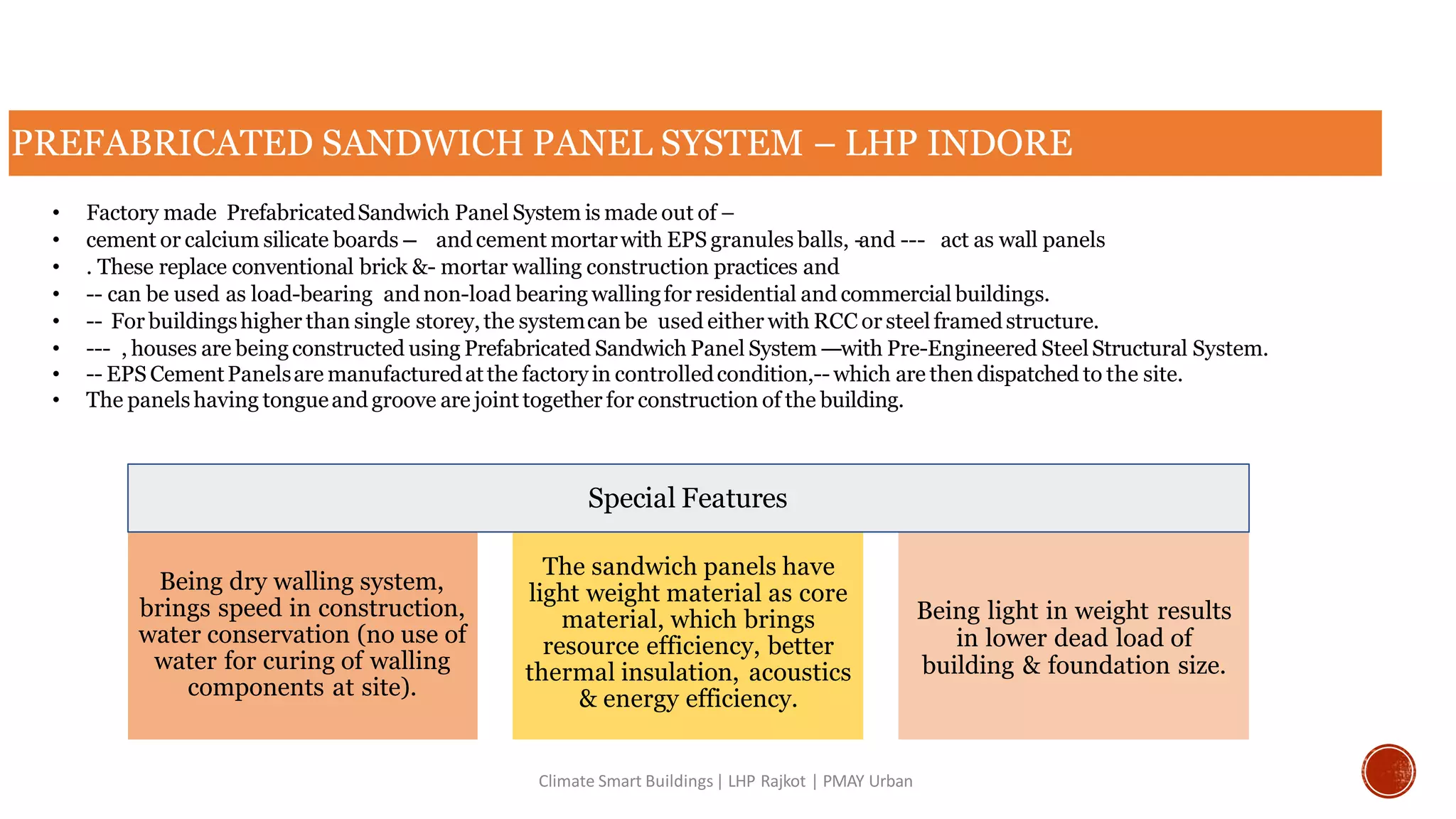 PREFABRICATED SANDWICH PANEL SYSTEM – LHP INDORE
Climate Smart Buildings| LHP Rajkot | PMAY Urban
• Factory made PrefabricatedSandwich Panel System is made out of –
• cement or calcium silicate boards -- andcement mortarwith EPS granules balls, -and --- act as wall panels
• . These replace conventional brick &- mortar walling construction practices and
• -- can be used as load-bearing andnon-load bearing wallingfor residential and commercial buildings.
• -- For buildingshigher than single storey, the systemcan be used either with RCC or steel framedstructure.
• --- , houses are being constructed using Prefabricated Sandwich Panel System ---with Pre-Engineered SteelStructural System.
• -- EPS CementPanelsare manufacturedatthe factory in controlledcondition,-- which are then dispatched to the site.
• The panelshaving tongueand groove are joint together for construction of the building.
Being dry walling system,
brings speed in construction,
water conservation (no use of
water for curing of walling
components at site).
The sandwich panels have
light weight material as core
material, which brings
resource efficiency, better
thermal insulation, acoustics
& energy efficiency.
Being light in weight results
in lower dead load of
building & foundation size.
Special Features
 