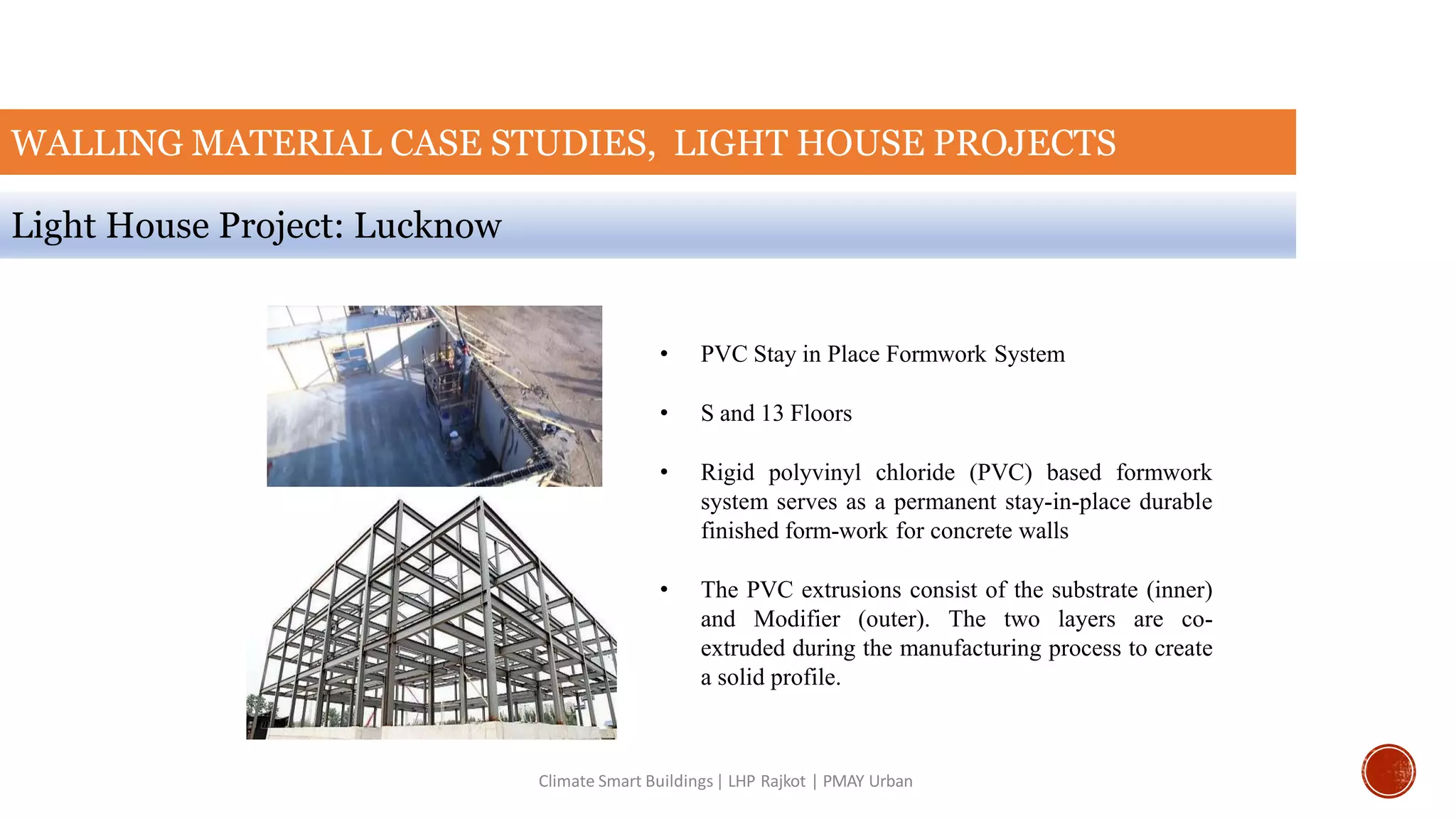 WALLING MATERIAL CASE STUDIES, LIGHT HOUSE PROJECTS
Light House Project: Lucknow
Climate Smart Buildings| LHP Rajkot | PMAY Urban
• PVC Stay in Place Formwork System
• S and 13 Floors
• Rigid polyvinyl chloride (PVC) based formwork
system serves as a permanent stay-in-place durable
finished form-work for concrete walls
• The PVC extrusions consist of the substrate (inner)
and Modifier (outer). The two layers are co-
extruded during the manufacturing process to create
a solid profile.
 