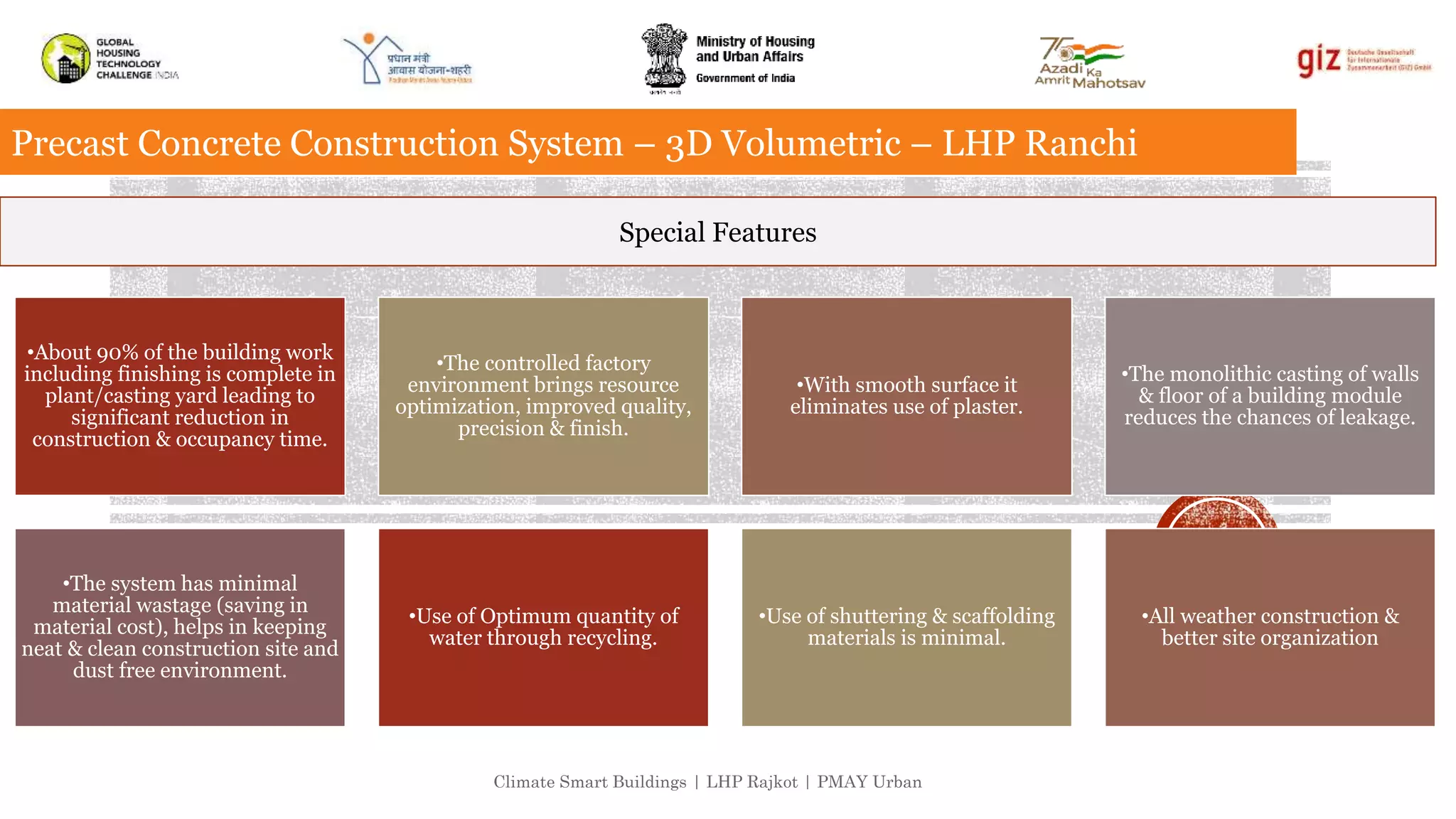 Climate Smart Buildings | LHP Rajkot | PMAY Urban
Precast Concrete Construction System – 3D Volumetric – LHP Ranchi
Special Features
•About 90% of the building work
including finishing is complete in
plant/casting yard leading to
significant reduction in
construction & occupancy time.
•The controlled factory
environment brings resource
optimization, improved quality,
precision & finish.
•With smooth surface it
eliminates use of plaster.
•The monolithic casting of walls
& floor of a building module
reduces the chances of leakage.
•The system has minimal
material wastage (saving in
material cost), helps in keeping
neat & clean construction site and
dust free environment.
•Use of Optimum quantity of
water through recycling.
•Use of shuttering & scaffolding
materials is minimal.
•All weather construction &
better site organization
 