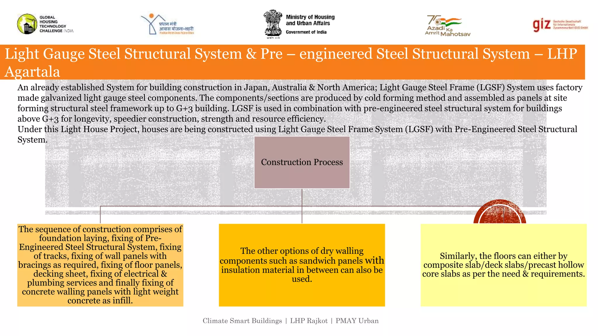 Climate Smart Buildings | LHP Rajkot | PMAY Urban
Light Gauge Steel Structural System & Pre – engineered Steel Structural System – LHP
Agartala
An already established System for building construction in Japan, Australia & North America; Light Gauge Steel Frame (LGSF) System uses factory
made galvanized light gauge steel components. The components/sections are produced by cold forming method and assembled as panels at site
forming structural steel framework up to G+3 building. LGSF is used in combination with pre-engineered steel structural system for buildings
above G+3 for longevity, speedier construction, strength and resource efficiency.
Under this Light House Project, houses are being constructed using Light Gauge Steel Frame System (LGSF) with Pre-Engineered Steel Structural
System.
Construction Process
The sequence of construction comprises of
foundation laying, fixing of Pre-
Engineered Steel Structural System, fixing
of tracks, fixing of wall panels with
bracings as required, fixing of floor panels,
decking sheet, fixing of electrical &
plumbing services and finally fixing of
concrete walling panels with light weight
concrete as infill.
The other options of dry walling
components such as sandwich panels with
insulation material in between can also be
used.
Similarly, the floors can either by
composite slab/deck slabs/precast hollow
core slabs as per the need & requirements.
 