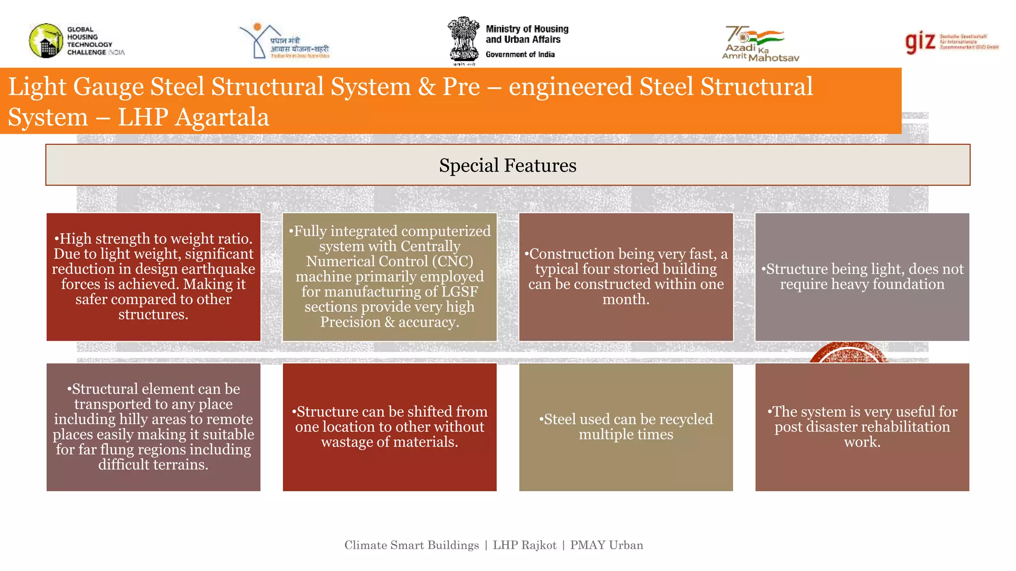 Climate Smart Buildings | LHP Rajkot | PMAY Urban
Light Gauge Steel Structural System & Pre – engineered Steel Structural
System – LHP Agartala
•High strength to weight ratio.
Due to light weight, significant
reduction in design earthquake
forces is achieved. Making it
safer compared to other
structures.
•Fully integrated computerized
system with Centrally
Numerical Control (CNC)
machine primarily employed
for manufacturing of LGSF
sections provide very high
Precision & accuracy.
•Construction being very fast, a
typical four storied building
can be constructed within one
month.
•Structure being light, does not
require heavy foundation
•Structural element can be
transported to any place
including hilly areas to remote
places easily making it suitable
for far flung regions including
difficult terrains.
•Structure can be shifted from
one location to other without
wastage of materials.
•Steel used can be recycled
multiple times
•The system is very useful for
post disaster rehabilitation
work.
Special Features
 