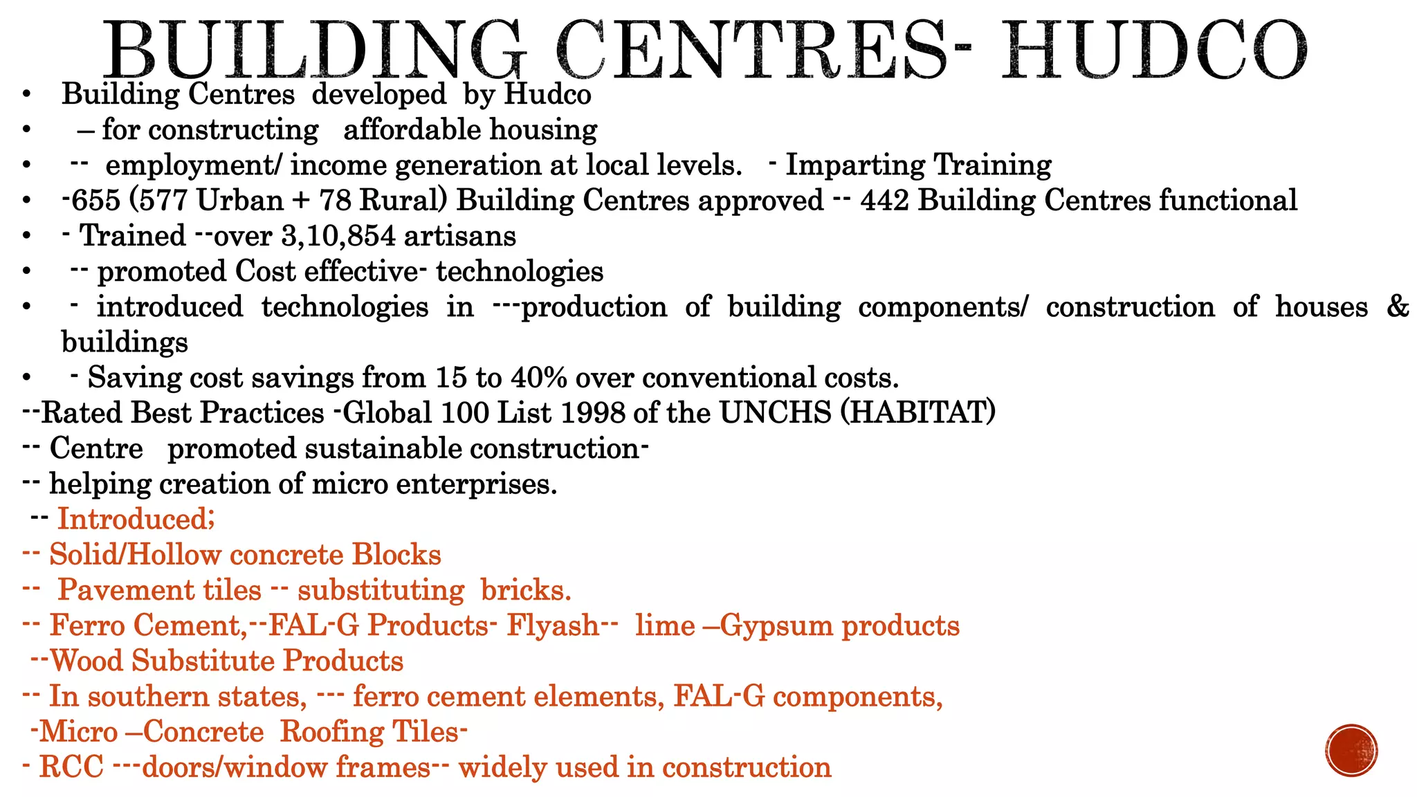 • Building Centres developed by Hudco
• – for constructing affordable housing
• -- employment/ income generation at local levels. - Imparting Training
• -655 (577 Urban + 78 Rural) Building Centres approved -- 442 Building Centres functional
• - Trained --over 3,10,854 artisans
• -- promoted Cost effective- technologies
• - introduced technologies in ---production of building components/ construction of houses &
buildings
• - Saving cost savings from 15 to 40% over conventional costs.
--Rated Best Practices -Global 100 List 1998 of the UNCHS (HABITAT)
-- Centre promoted sustainable construction-
-- helping creation of micro enterprises.
-- Introduced;
-- Solid/Hollow concrete Blocks
-- Pavement tiles -- substituting bricks.
-- Ferro Cement,--FAL-G Products- Flyash-- lime –Gypsum products
--Wood Substitute Products
-- In southern states, --- ferro cement elements, FAL-G components,
-Micro –Concrete Roofing Tiles-
- RCC ---doors/window frames-- widely used in construction
 
