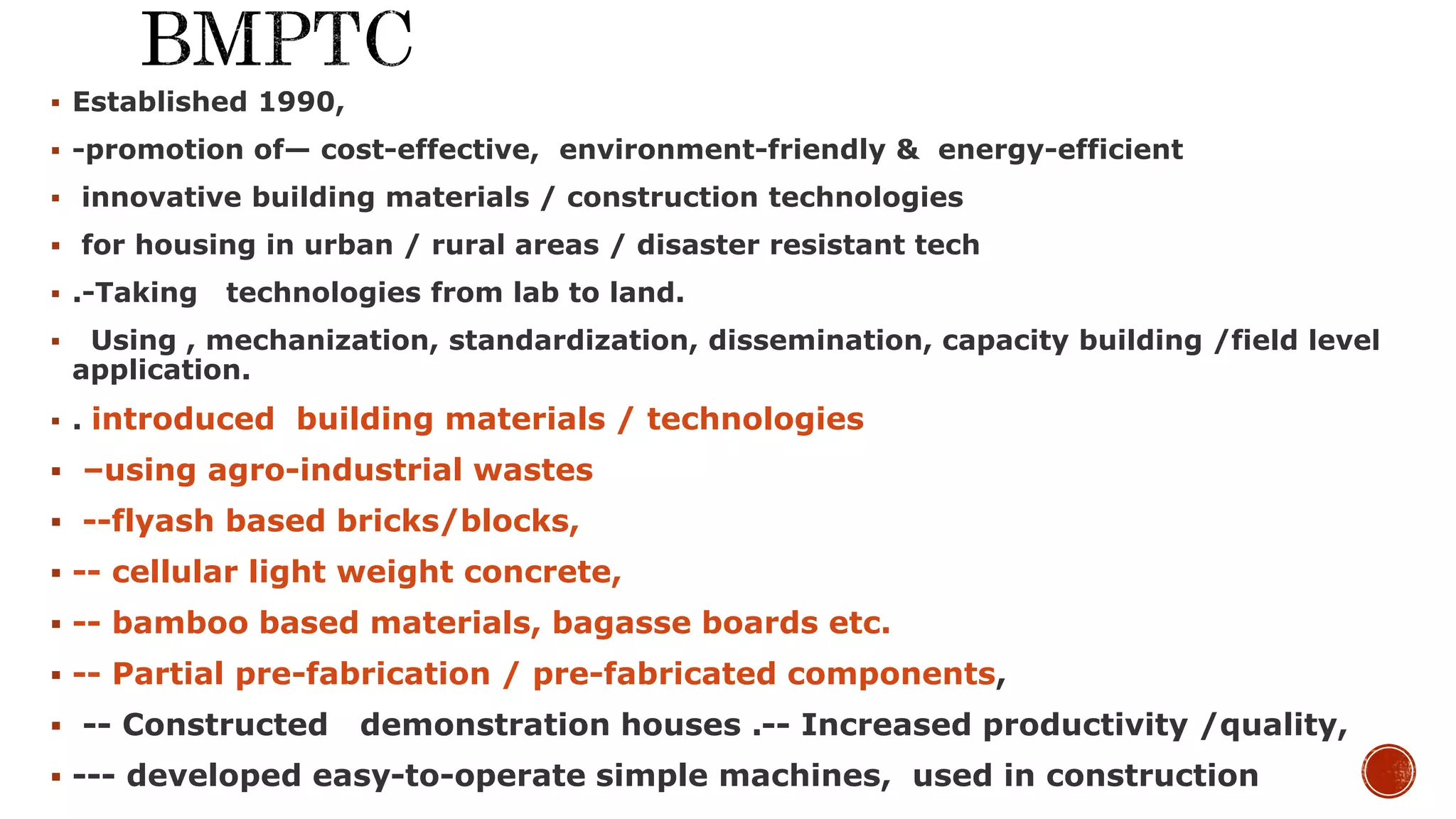  Established 1990,
 -promotion of— cost-effective, environment-friendly & energy-efficient
 innovative building materials / construction technologies
 for housing in urban / rural areas / disaster resistant tech
 .-Taking technologies from lab to land.
 Using , mechanization, standardization, dissemination, capacity building /field level
application.
 . introduced building materials / technologies
 –using agro-industrial wastes
 --flyash based bricks/blocks,
 -- cellular light weight concrete,
 -- bamboo based materials, bagasse boards etc.
 -- Partial pre-fabrication / pre-fabricated components,
 -- Constructed demonstration houses .-- Increased productivity /quality,
 --- developed easy-to-operate simple machines, used in construction
 