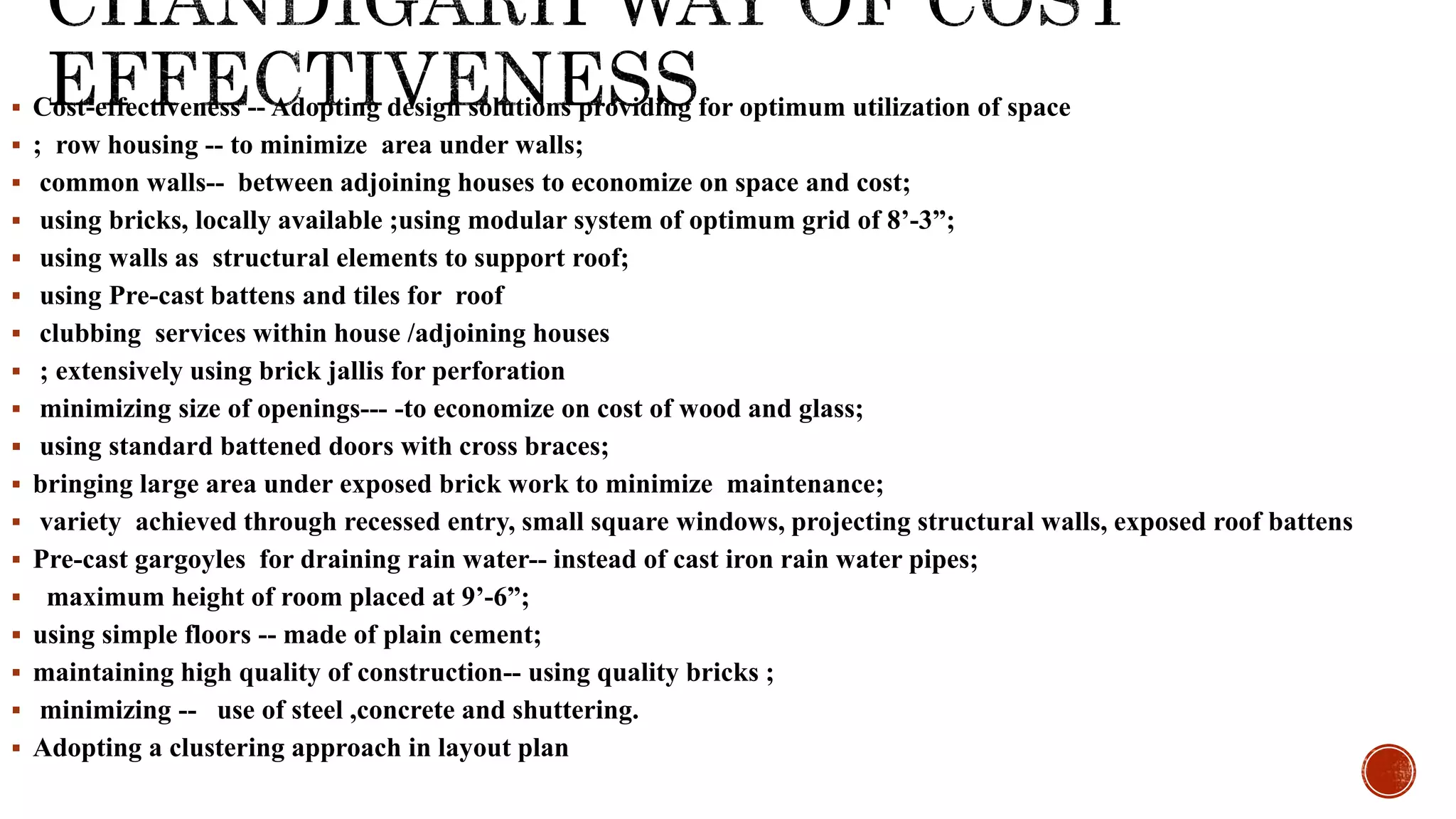  Cost-effectiveness -- Adopting design solutions providing for optimum utilization of space
 ; row housing -- to minimize area under walls;
 common walls-- between adjoining houses to economize on space and cost;
 using bricks, locally available ;using modular system of optimum grid of 8’-3”;
 using walls as structural elements to support roof;
 using Pre-cast battens and tiles for roof
 clubbing services within house /adjoining houses
 ; extensively using brick jallis for perforation
 minimizing size of openings--- -to economize on cost of wood and glass;
 using standard battened doors with cross braces;
 bringing large area under exposed brick work to minimize maintenance;
 variety achieved through recessed entry, small square windows, projecting structural walls, exposed roof battens
 Pre-cast gargoyles for draining rain water-- instead of cast iron rain water pipes;
 maximum height of room placed at 9’-6”;
 using simple floors -- made of plain cement;
 maintaining high quality of construction-- using quality bricks ;
 minimizing -- use of steel ,concrete and shuttering.
 Adopting a clustering approach in layout plan
 