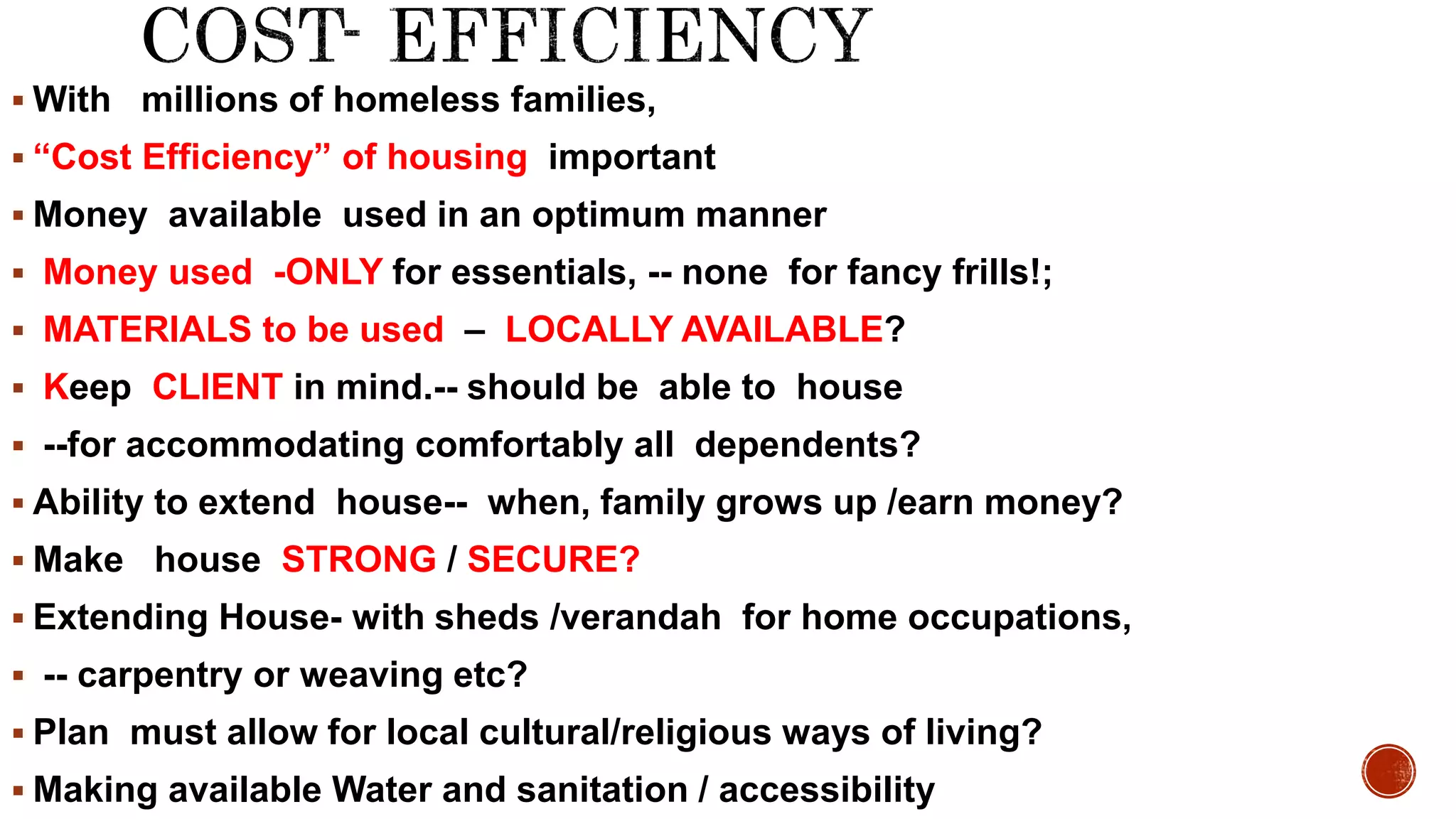  With millions of homeless families,
 “Cost Efficiency” of housing important
 Money available used in an optimum manner
 Money used -ONLY for essentials, -- none for fancy frills!;
 MATERIALS to be used – LOCALLY AVAILABLE?
 Keep CLIENT in mind.-- should be able to house
 --for accommodating comfortably all dependents?
 Ability to extend house-- when, family grows up /earn money?
 Make house STRONG / SECURE?
 Extending House- with sheds /verandah for home occupations,
 -- carpentry or weaving etc?
 Plan must allow for local cultural/religious ways of living?
 Making available Water and sanitation / accessibility
 