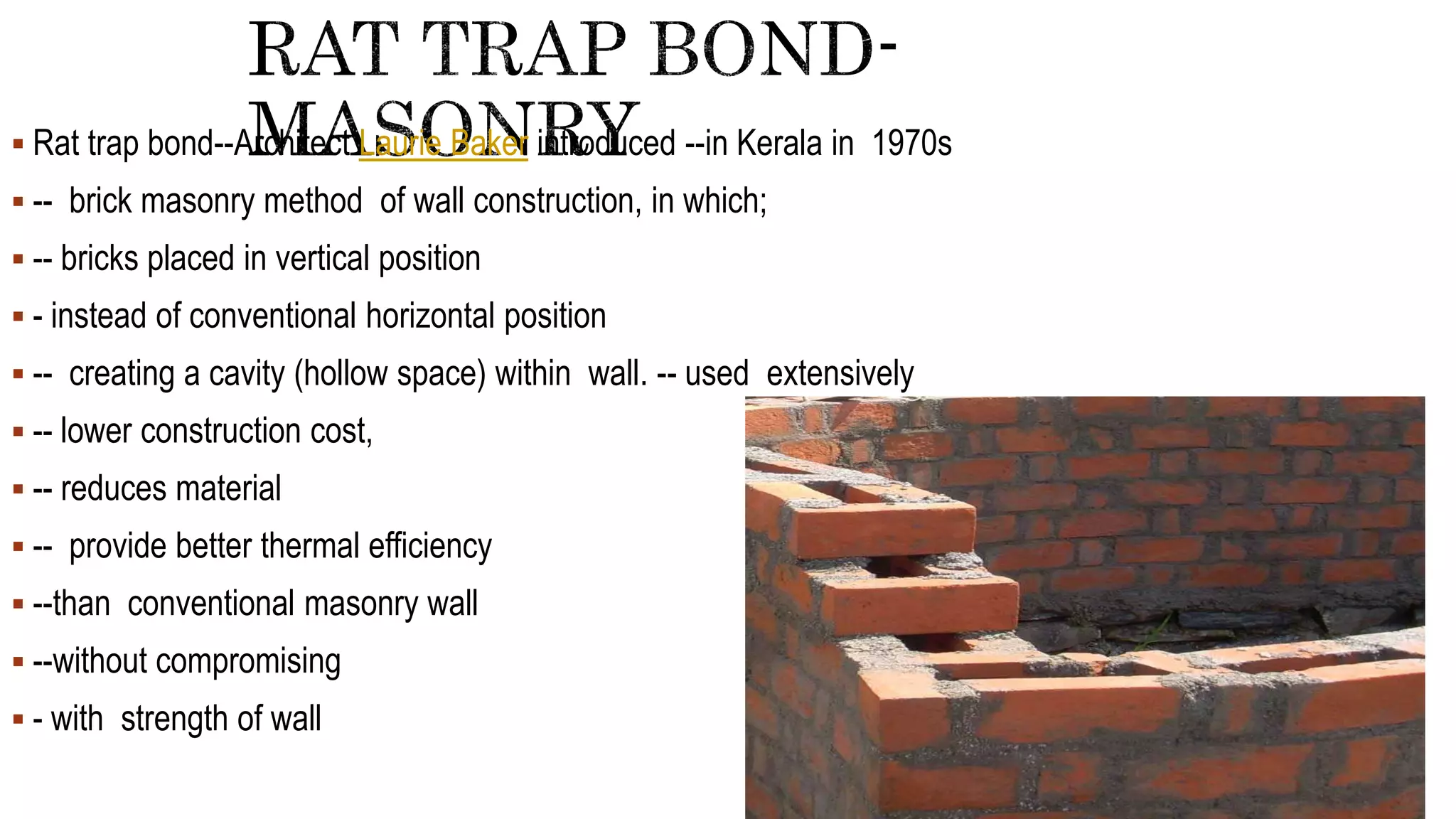  Rat trap bond--Architect Laurie Baker introduced --in Kerala in 1970s
 -- brick masonry method of wall construction, in which;
 -- bricks placed in vertical position
 - instead of conventional horizontal position
 -- creating a cavity (hollow space) within wall. -- used extensively
 -- lower construction cost,
 -- reduces material
 -- provide better thermal efficiency
 --than conventional masonry wall
 --without compromising
 - with strength of wall
 
