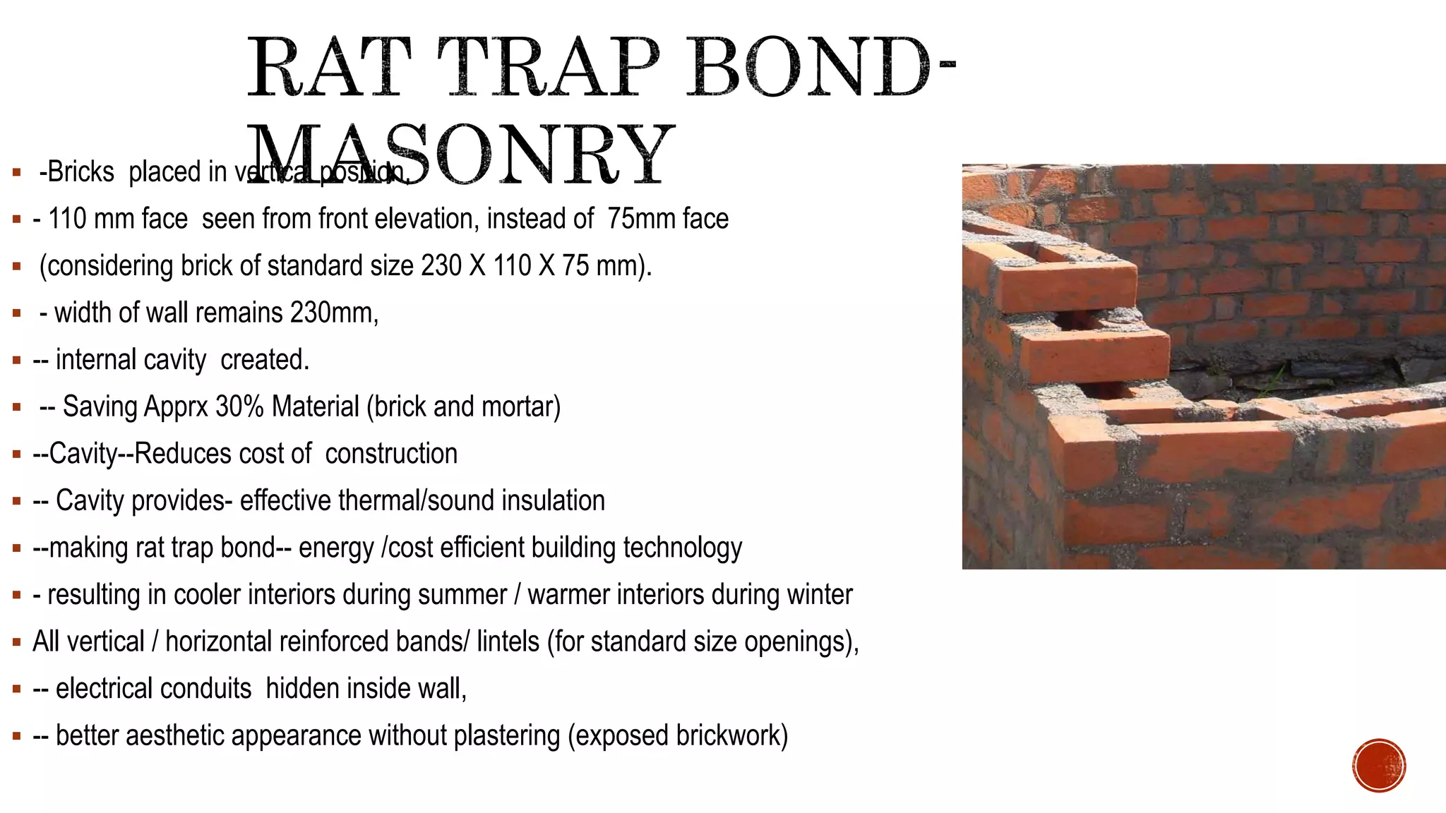  -Bricks placed in vertical position,
 - 110 mm face seen from front elevation, instead of 75mm face
 (considering brick of standard size 230 X 110 X 75 mm).
 - width of wall remains 230mm,
 -- internal cavity created.
 -- Saving Apprx 30% Material (brick and mortar)
 --Cavity--Reduces cost of construction
 -- Cavity provides- effective thermal/sound insulation
 --making rat trap bond-- energy /cost efficient building technology
 - resulting in cooler interiors during summer / warmer interiors during winter
 All vertical / horizontal reinforced bands/ lintels (for standard size openings),
 -- electrical conduits hidden inside wall,
 -- better aesthetic appearance without plastering (exposed brickwork)
 