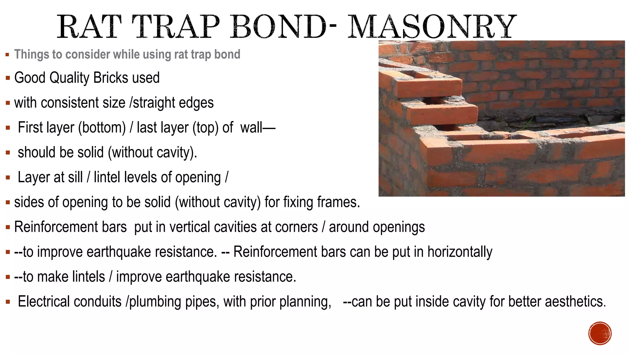  Things to consider while using rat trap bond
 Good Quality Bricks used
 with consistent size /straight edges
 First layer (bottom) / last layer (top) of wall—
 should be solid (without cavity).
 Layer at sill / lintel levels of opening /
 sides of opening to be solid (without cavity) for fixing frames.
 Reinforcement bars put in vertical cavities at corners / around openings
 --to improve earthquake resistance. -- Reinforcement bars can be put in horizontally
 --to make lintels / improve earthquake resistance.
 Electrical conduits /plumbing pipes, with prior planning, --can be put inside cavity for better aesthetics.
 