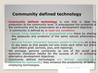 Community defined technologyCommunity defined technology
 Community defined technology is one that is ideal for
production at the community level. It presupposes the existence of
the community and its preservation as a development objective.
 A community is defined by at least two conditions:
people living together in a geographical area there by sharing
the pleasures and problems of the same natural phenomena;
and
genuine human interaction between people in the area on a day
to day basis so that people not only know each other but share
each others grief, sorrows, joys, and rejoicings.
 We envisage genuine community as one of the social and
economic institution helpful for the success of AT in achieving
alternative development objectives.
 Community defined technologies are defined, operated and
controlled by community; they enhance the productivity of family-
employing technologies.
Appropriate Technology 43
 