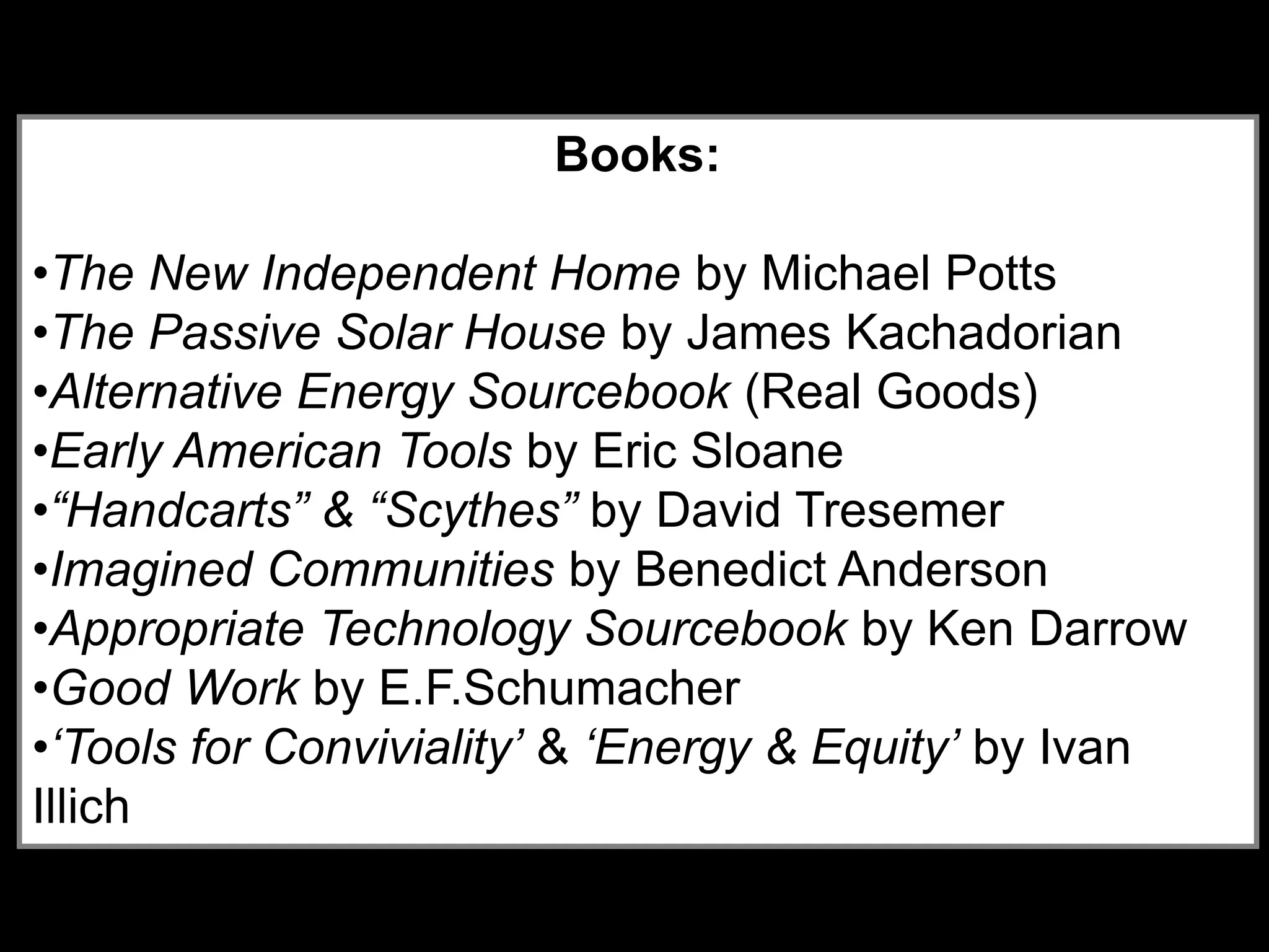 Books:
•The New Independent Home by Michael Potts
•The Passive Solar House by James Kachadorian
•Alternative Energy Sourcebook (Real Goods)
•Early American Tools by Eric Sloane
•“Handcarts” & “Scythes” by David Tresemer
•Imagined Communities by Benedict Anderson
•Appropriate Technology Sourcebook by Ken Darrow
•Good Work by E.F.Schumacher
•‘Tools for Conviviality’ & ‘Energy & Equity’ by Ivan
Illich
 