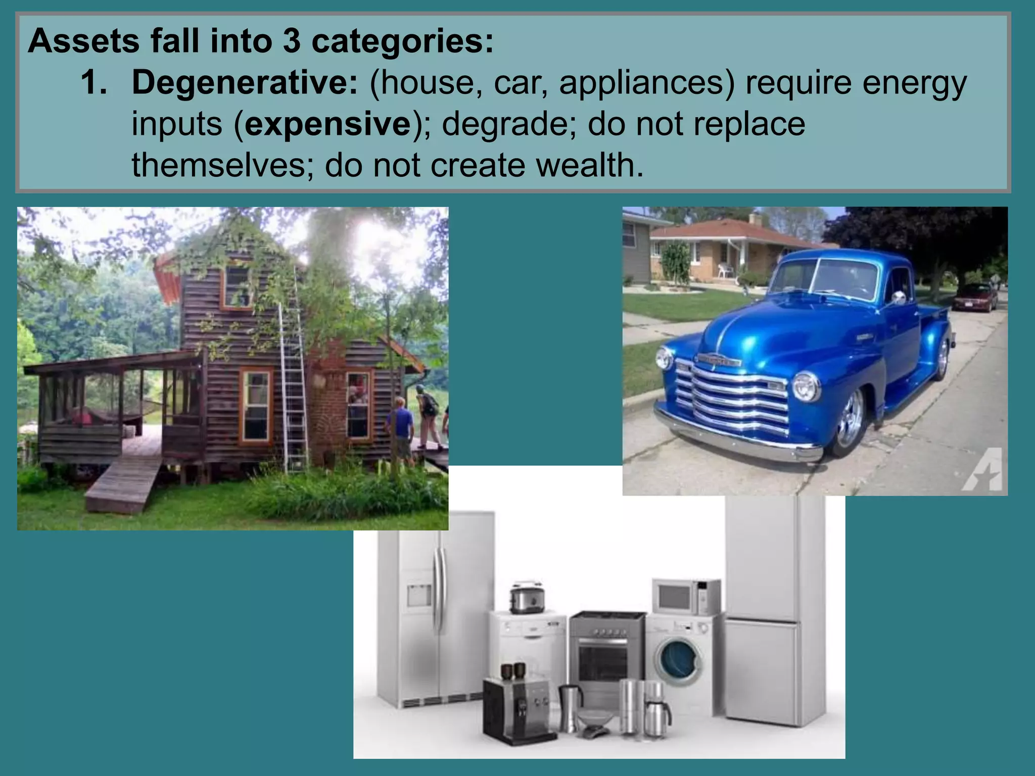 Assets fall into 3 categories:
1. Degenerative: (house, car, appliances) require energy
inputs (expensive); degrade; do not replace
themselves; do not create wealth.
 