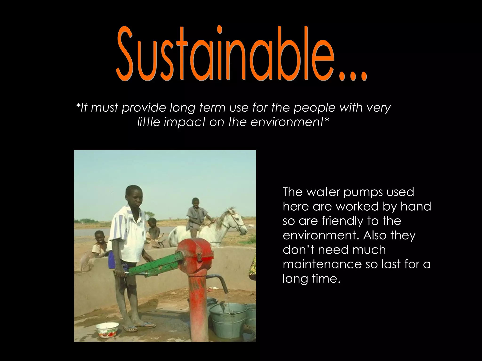 Sustainable... *It must provide long term use for the people with very little impact on the environment* The water pumps used here are worked by hand so are friendly to the environment. Also they don’t need much maintenance so last for a long time.