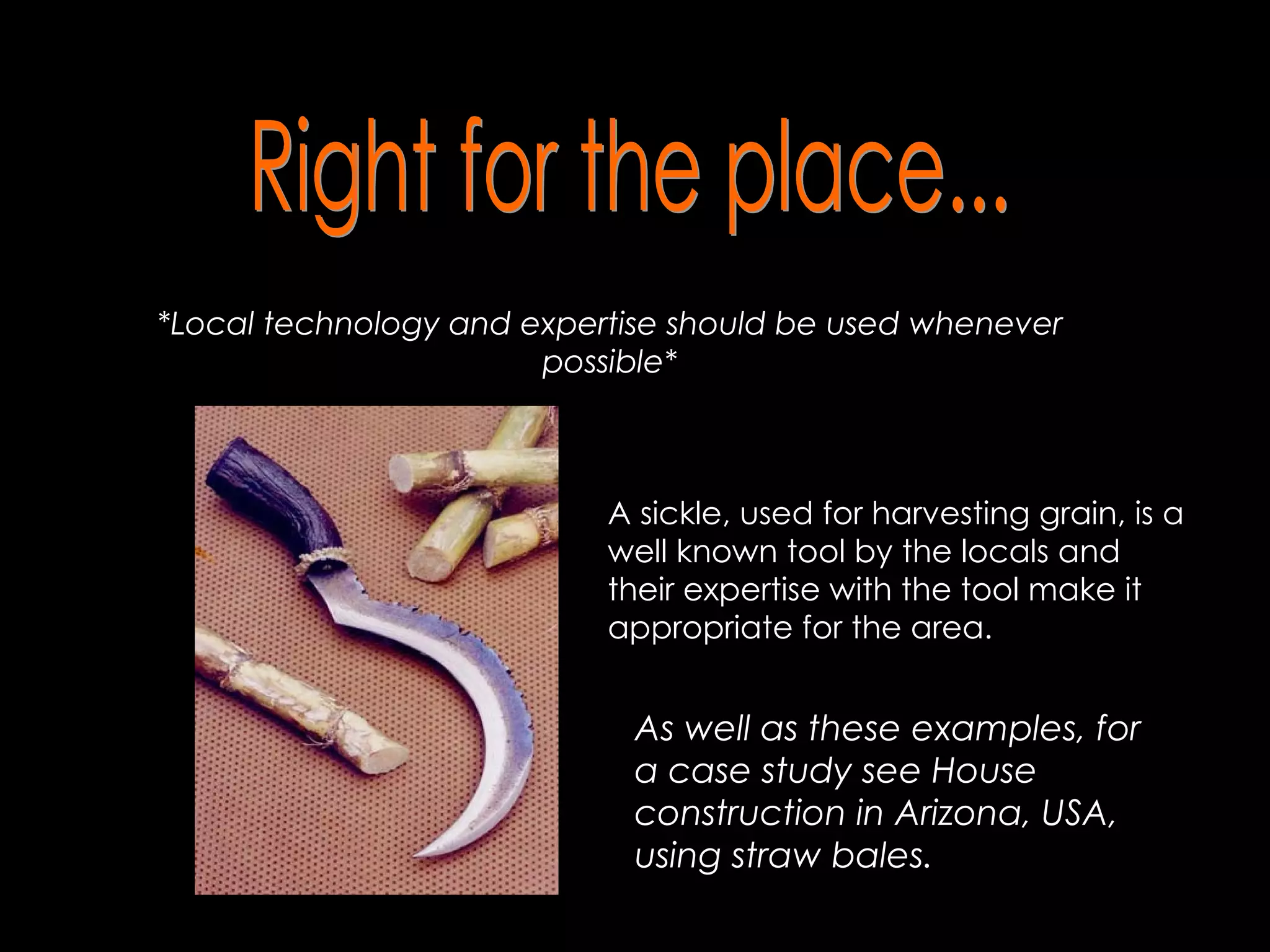 Right for the place... *Local technology and expertise should be used whenever possible* A sickle, used for harvesting grain, is a well known tool by the locals and their expertise with the tool make it appropriate for the area. As well as these examples, for a case study see House construction in Arizona, USA, using straw bales.