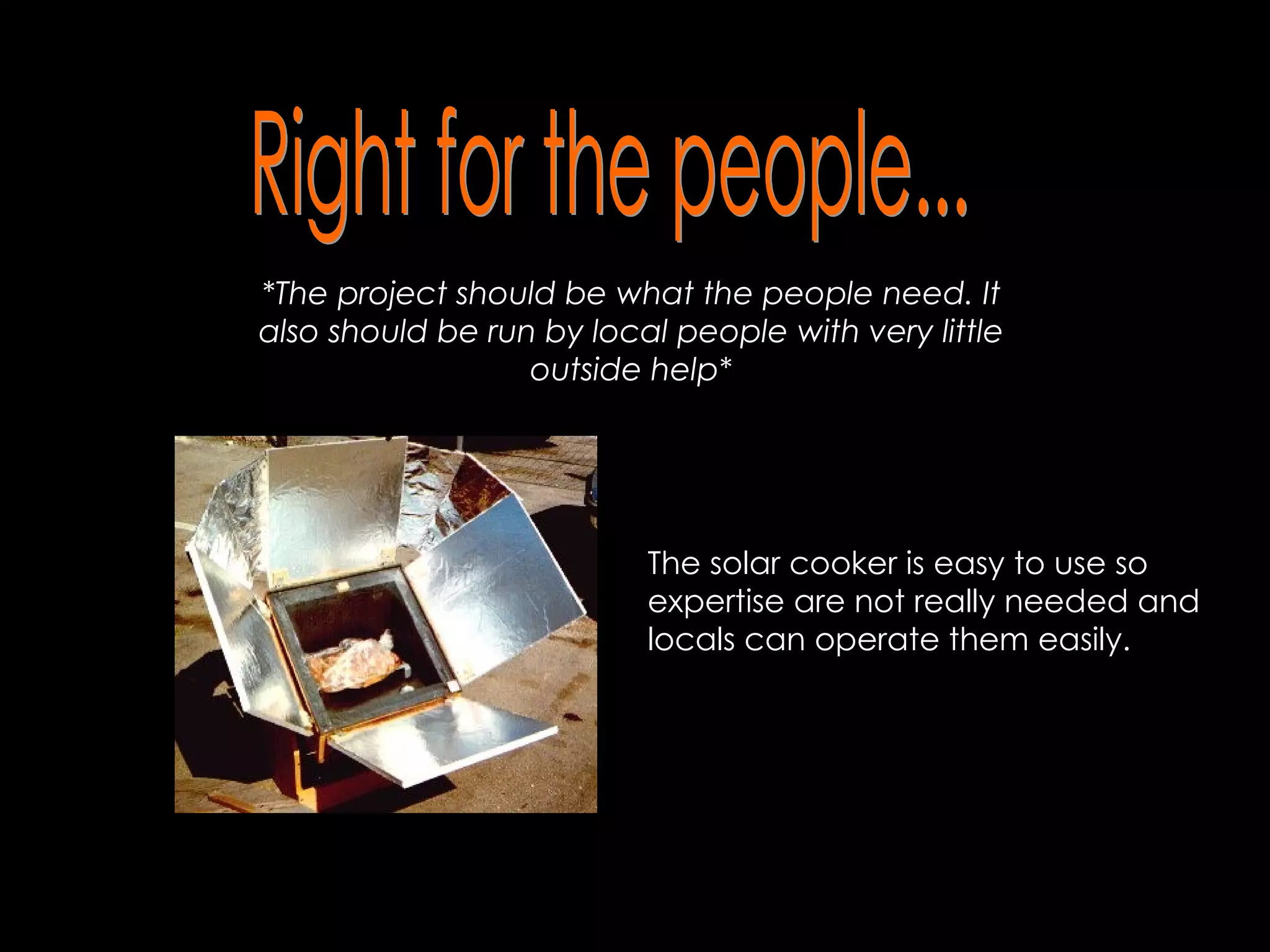 Right for the people... *The project should be what the people need. It also should be run by local people with very little outside help* The solar cooker is easy to use so expertise are not really needed and locals can operate them easily.