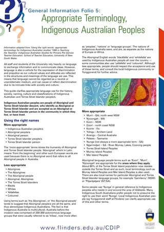 General Information Folio 5: 
Appropriate Terminology, 
Indigenous Australian Peoples 
Information adapted from ‘Using the right words: appropriate 
terminology for Indigenous Australian studies’ 1996 in Teaching 
the Teachers: Indigenous Australian Studies for Primary Pre-Service 
Teacher Education. School of Teacher Education, University of New 
South Wales. 
All staff and students of the University rely heavily on language 
to exchange information and to communicate ideas. However, 
language is also a vehicle for the expression of discrimination 
and prejudice as our cultural values and attitudes are reflected 
in the structures and meanings of the language we use. This 
means that language cannot be regarded as a neutral or 
unproblematic medium, and can cause or reflect discrimination 
due to its intricate links with society and culture. 
This guide clarifies appropriate language use for the history, 
society, naming, culture and classifications of Indigenous 
Australian and Torres Strait Islander people/s. 
Indigenous Australian peoples are people of Aboriginal and 
Torres Strait Islander descent, who identify as Aboriginal or 
Torres Strait Islander and are accepted as an Aboriginal or 
Torres Strait Islander person in the community in which they 
live, or have lived. 
Using the right names 
More appropriate 
• Indigenous Australian people/s 
• Aboriginal people/s 
• Aboriginal person 
• Torres Strait Islander people/s 
• Torres Strait Islander person 
The ‘more appropriate’ terms stress the humanity of Aboriginal 
and Torres Strait Islander people. ‘Aboriginal’ which in Latin 
means ‘from the beginning’ and other such European words are 
used because there is no Aboriginal word that refers to all 
Aboriginal people in Australia. 
Less appropriate 
• Aborigines 
• The Aborigines 
• The Aboriginal people 
• Aboriginal, Aborigines 
• The Torres Strait Islanders 
• Blacks 
• Whites 
• Yellafellas 
• Coloured 
Using terms such as ‘the Aborigines’, or ‘the Aboriginal people’ 
tends to suggest that Aboriginal people/s are all the same, and 
thus stereotypes Indigenous Australians. The fact is that 
Indigenous Australia is multicultural. Australia before the 
invasion was comprised of 200-300 autonomous language 
groups that were usually referred to as ‘tribes’, now more often 
as ‘peoples’, ‘nations’ or ‘language groups’. The nations of 
Indigenous Australia were, and are, as separate as the nations 
of Europe or Africa. 
The Aboriginal English words ‘blackfella’ and ‘whitefella’ are 
used by Indigenous Australian people all over the country — 
some communities also use ‘yellafella’ and ‘coloured’. Although 
less appropriate, people should respect the acceptance and use 
of these terms, and consult the local Indigenous community or 
Yunggorendi for further advice. 
More appropriate 
• Murri - Qld, north west NSW 
• Nyoongah - WA 
• Koori – NSW 
• Goori - north coast NSW 
• Koorie - Vic 
• Yolngu - Arnhem Land 
• Anangu - Central Australia 
• Palawa - Tasmania 
• Nunga (not always a more appropriate term - SA) 
• Ngarrindjeri – SA - River Murray, Lakes, Coorong people 
• Torres Strait Island Peoples 
• Murray Island Peoples 
• Mer Island Peoples 
Aboriginal language people terms such as ‘Koori’, ‘Murri’, 
‘Nyoongah’ are appropriate for the areas where they apply. 
About 80% of the Torres Strait Island population now resides 
outside the Torres Strait and as such, local terminology such as 
Murray Island Peoples and Mer Island Peoples is also used. 
There are also local names for particular Aboriginal and Torres 
Strait Islander language groups, for example ‘Gamilaroy’ (NSW) 
or ‘Pitjantjatjara’ (NT/SA). 
Some people use ‘Nunga’ in general reference to Indigenous 
peoples who reside in and around the area of Adelaide. Many 
Indigenous South Australians prefer people not to presume the 
right to use their word ‘Nunga’. Local Indigenous Australian peo-ple 
(eg Yunggorendi staff at Flinders) can clarify appropriate use 
of this and other terms. 
www.flinders.edu.au/CDIP 
 