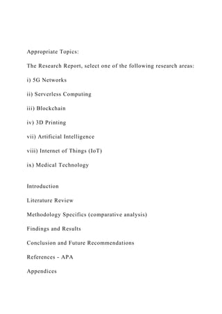 Appropriate Topics:
The Research Report, select one of the following research areas:
i) 5G Networks
ii) Serverless Computing
iii) Blockchain
iv) 3D Printing
vii) Artificial Intelligence
viii) Internet of Things (IoT)
ix) Medical Technology
Introduction
Literature Review
Methodology Specifics (comparative analysis)
Findings and Results
Conclusion and Future Recommendations
References - APA
Appendices
 