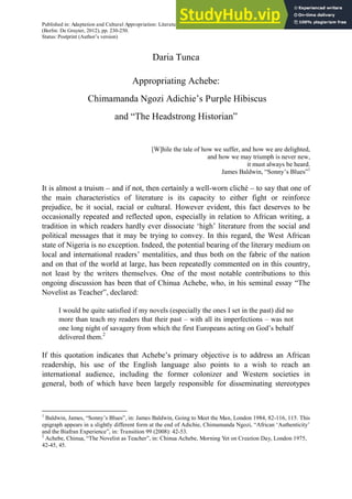 Published in: Adaptation and Cultural Appropriation: Literature, Film, and the Arts, ed. by Pascal Nicklas & Oliver Lindner
(Berlin: De Gruyter, 2012), pp. 230-250.
Status: Postprint (Author’s version)
Daria Tunca
Appropriating Achebe:
Chimamanda Ngozi Adichie’s Purple Hibiscus
and “The Headstrong Historian”
[W]hile the tale of how we suffer, and how we are delighted,
and how we may triumph is never new,
it must always be heard.
James Baldwin, “Sonny’s Blues”1
It is almost a truism – and if not, then certainly a well-worn cliché – to say that one of
the main characteristics of literature is its capacity to either fight or reinforce
prejudice, be it social, racial or cultural. However evident, this fact deserves to be
occasionally repeated and reflected upon, especially in relation to African writing, a
tradition in which readers hardly ever dissociate ‘high’ literature from the social and
political messages that it may be trying to convey. In this regard, the West African
state of Nigeria is no exception. Indeed, the potential bearing of the literary medium on
local and international readers’ mentalities, and thus both on the fabric of the nation
and on that of the world at large, has been repeatedly commented on in this country,
not least by the writers themselves. One of the most notable contributions to this
ongoing discussion has been that of Chinua Achebe, who, in his seminal essay “The
Novelist as Teacher”, declared:
I would be quite satisfied if my novels (especially the ones I set in the past) did no
more than teach my readers that their past – with all its imperfections – was not
one long night of savagery from which the first Europeans acting on God’s behalf
delivered them.2
If this quotation indicates that Achebe’s primary objective is to address an African
readership, his use of the English language also points to a wish to reach an
international audience, including the former colonizer and Western societies in
general, both of which have been largely responsible for disseminating stereotypes
1
Baldwin, James, “Sonny’s Blues”, in: James Baldwin, Going to Meet the Man, London 1984, 82-116, 115. This
epigraph appears in a slightly different form at the end of Adichie, Chimamanda Ngozi, “African ‘Authenticity’
and the Biafran Experience”, in: Transition 99 (2008): 42-53.
2
Achebe, Chinua, “The Novelist as Teacher”, in: Chinua Achebe, Morning Yet on Creation Day, London 1975,
42-45, 45.
 