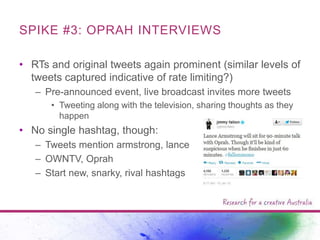 SPIKE #3: OPRAH INTERVIEWS
• RTs and original tweets again prominent (similar levels of
tweets captured indicative of rate limiting?)
– Pre-announced event, live broadcast invites more tweets
• Tweeting along with the television, sharing thoughts as they
happen

• No single hashtag, though:
– Tweets mention armstrong, lance
– OWNTV, Oprah
– Start new, snarky, rival hashtags

 