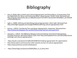 Bibliography
• Cho, R. (2016). Main content area Cultural Appropriation and Choral Music: A Conversation That
Can Make Both Our Music and Community Better. Choral Journal, 55(10), 59-63. Retrieved from
http://ezproxy.saeaustralia.edu.au:2081/docview/1712710571?accountid=145504&rfr_id=info%3A
xri%2Fsid%3Aprimo
•
• Light, C. (2009). Defining and Identifying Cultural Appropriation. Claire Light. Retrieved from
http://clairelight.typepad.com/seelight/2009/01/defining-cultural-appropriation.html
•
• Serano, J. (2015). Considering Trans and Queer Appropriation. juliaserano. Retrieved from
http://juliaserano.blogspot.com.au/2013/10/considering-trans-and-queer.html
•
• Uwujaren, J. (2013). The Difference Between Cultural Exchange and Cultural Appropriation.
Everyday Feminism. Retrieved 9 March 2016, from http://everydayfeminism.com/2013/09/cultural-
exchange-and-cultural-appropriation/
•
• https://quote.ucsd.edu/comm100c/2014/08/22/mistaking-appropriation-for-appreciation/
• http://www.xojane.com/issues/my-indian-parents-are-fans-of-cultural-appropriation
• https://www.pinterest.com/tcn1/halloween/
• https://www.fugly.com/pictures/20263/Man_In_A_Dress.html
 