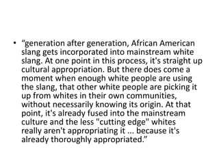 • “generation after generation, African American
slang gets incorporated into mainstream white
slang. At one point in this process, it's straight up
cultural appropriation. But there does come a
moment when enough white people are using
the slang, that other white people are picking it
up from whites in their own communities,
without necessarily knowing its origin. At that
point, it's already fused into the mainstream
culture and the less "cutting edge" whites
really aren't appropriating it ... because it's
already thoroughly appropriated.”
 